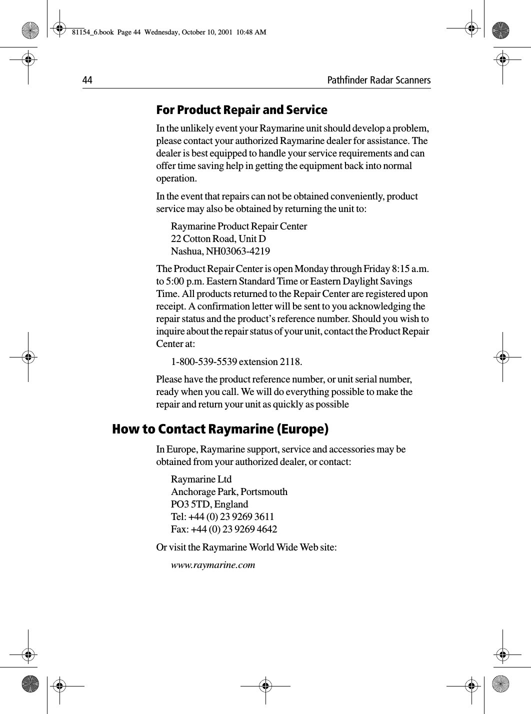 44 Pathfinder Radar ScannersFor Product Repair and ServiceIn the unlikely event your Raymarine unit should develop a problem, please contact your authorized Raymarine dealer for assistance. The dealer is best equipped to handle your service requirements and can offer time saving help in getting the equipment back into normal operation.In the event that repairs can not be obtained conveniently, product service may also be obtained by returning the unit to:Raymarine Product Repair Center22 Cotton Road, Unit DNashua, NH03063-4219The Product Repair Center is open Monday through Friday 8:15 a.m. to 5:00 p.m. Eastern Standard Time or Eastern Daylight Savings Time. All products returned to the Repair Center are registered upon receipt. A confirmation letter will be sent to you acknowledging the repair status and the product’s reference number. Should you wish to inquire about the repair status of your unit, contact the Product Repair Center at:1-800-539-5539 extension 2118. Please have the product reference number, or unit serial number, ready when you call. We will do everything possible to make the repair and return your unit as quickly as possibleHow to Contact Raymarine (Europe)In Europe, Raymarine support, service and accessories may be obtained from your authorized dealer, or contact:Raymarine Ltd Anchorage Park, PortsmouthPO3 5TD, England Tel: +44 (0) 23 9269 3611Fax: +44 (0) 23 9269 4642Or visit the Raymarine World Wide Web site:www.raymarine.com 81154_6.book  Page 44  Wednesday, October 10, 2001  10:48 AM