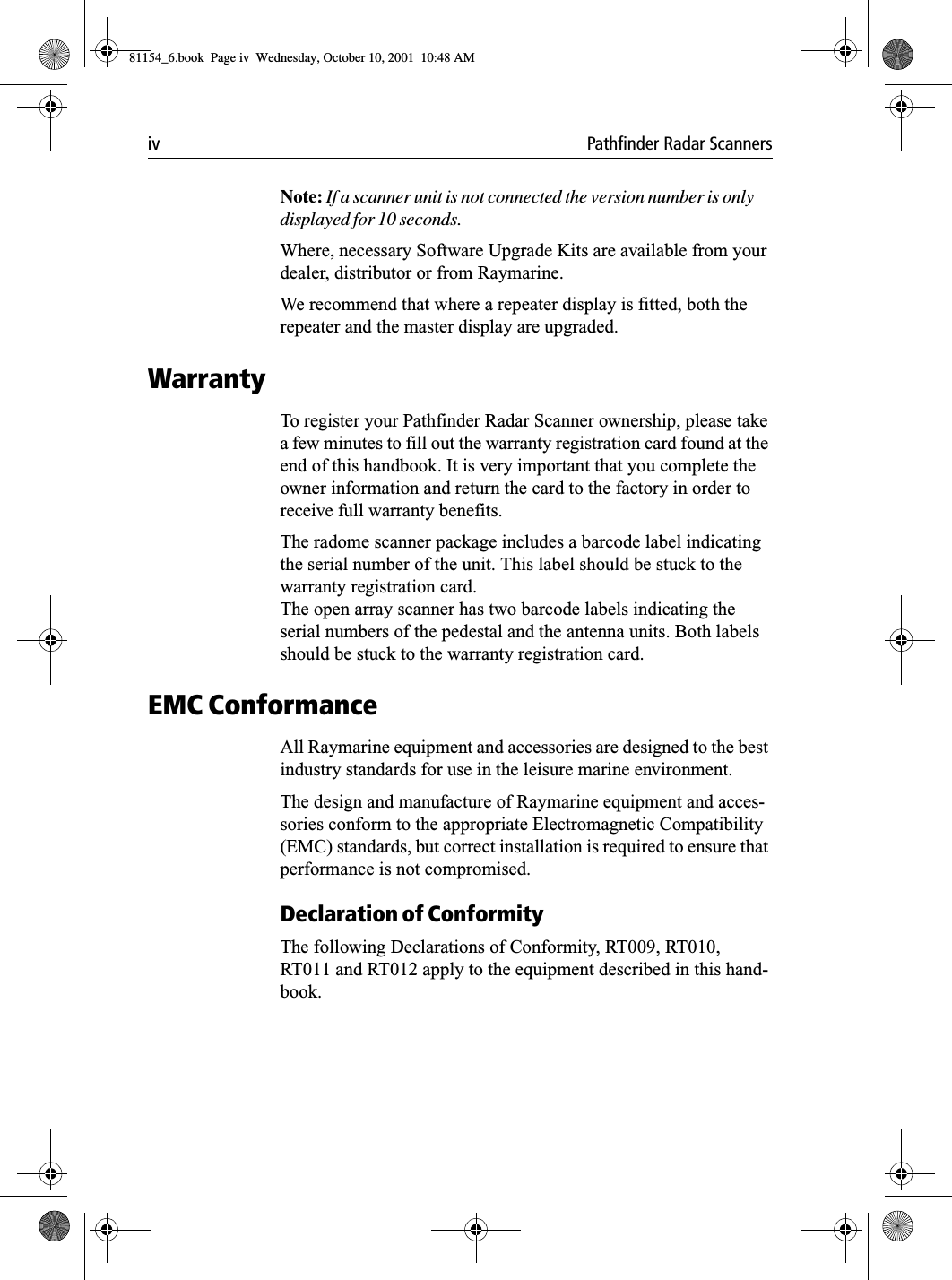 iv Pathfinder Radar ScannersNote: If a scanner unit is not connected the version number is only displayed for 10 seconds. Where, necessary Software Upgrade Kits are available from your dealer, distributor or from Raymarine.We recommend that where a repeater display is fitted, both the repeater and the master display are upgraded.WarrantyTo register your Pathfinder Radar Scanner ownership, please take a few minutes to fill out the warranty registration card found at the end of this handbook. It is very important that you complete the owner information and return the card to the factory in order to receive full warranty benefits.The radome scanner package includes a barcode label indicating the serial number of the unit. This label should be stuck to the warranty registration card. The open array scanner has two barcode labels indicating the serial numbers of the pedestal and the antenna units. Both labels should be stuck to the warranty registration card.EMC ConformanceAll Raymarine equipment and accessories are designed to the best industry standards for use in the leisure marine environment.The design and manufacture of Raymarine equipment and acces-sories conform to the appropriate Electromagnetic Compatibility (EMC) standards, but correct installation is required to ensure that performance is not compromised.Declaration of ConformityThe following Declarations of Conformity, RT009, RT010, RT011 and RT012 apply to the equipment described in this hand-book.81154_6.book  Page iv  Wednesday, October 10, 2001  10:48 AM