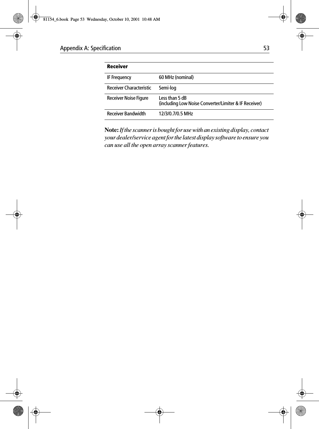 Appendix A: Specification 53Note: If the scanner is bought for use with an existing display, contact your dealer/service agent for the latest display software to ensure you can use all the open array scanner features.ReceiverIF Frequency 60 MHz (nominal)Receiver Characteristic Semi-logReceiver Noise Figure Less than 5 dB (including Low Noise Converter/Limiter &amp; IF Receiver)Receiver Bandwidth 12/3/0.7/0.5 MHz81154_6.book  Page 53  Wednesday, October 10, 2001  10:48 AM