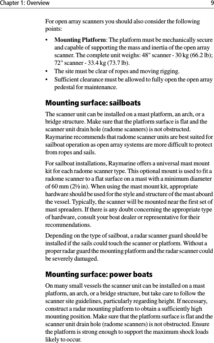 Chapter 1: Overview 9For open array scanners you should also consider the following points:•Mounting Platform: The platform must be mechanically secure and capable of supporting the mass and inertia of the open array scanner. The complete unit weighs: 48&quot; scanner - 30 kg (66.2 lb); 72&quot; scanner - 33.4 kg (73.7 lb).• The site must be clear of ropes and moving rigging.• Sufficient clearance must be allowed to fully open the open array pedestal for maintenance.Mounting surface: sailboatsThe scanner unit can be installed on a mast platform, an arch, or a bridge structure. Make sure that the platform surface is flat and the scanner unit drain hole (radome scanners) is not obstructed. Raymarine recommends that radome scanner units are best suited for sailboat operation as open array systems are more difficult to protect from ropes and sails.For sailboat installations, Raymarine offers a universal mast mount kit for each radome scanner type. This optional mount is used to fit a radome scanner to a flat surface on a mast with a minimum diameter of 60 mm (2½ in). When using the mast mount kit, appropriate hardware should be used for the style and structure of the mast aboard the vessel. Typically, the scanner will be mounted near the first set of mast spreaders. If there is any doubt concerning the appropriate type of hardware, consult your boat dealer or representative for their recommendations.Depending on the type of sailboat, a radar scanner guard should be installed if the sails could touch the scanner or platform. Without a proper radar guard the mounting platform and the radar scanner could be severely damaged.Mounting surface: power boatsOn many small vessels the scanner unit can be installed on a mast platform, an arch, or a bridge structure, but take care to follow the scanner site guidelines, particularly regarding height. If necessary, construct a radar mounting platform to obtain a sufficiently high mounting position. Make sure that the platform surface is flat and the scanner unit drain hole (radome scanners) is not obstructed. Ensure the platform is strong enough to support the maximum shock loads likely to occur.