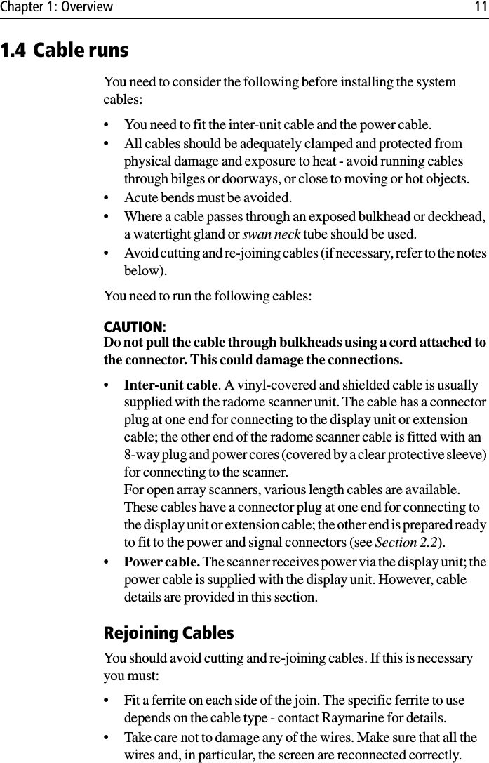 Chapter 1: Overview 111.4 Cable runsYou need to consider the following before installing the system cables:• You need to fit the inter-unit cable and the power cable.• All cables should be adequately clamped and protected from physical damage and exposure to heat - avoid running cables through bilges or doorways, or close to moving or hot objects.• Acute bends must be avoided.• Where a cable passes through an exposed bulkhead or deckhead, a watertight gland or swan neck tube should be used.• Avoid cutting and re-joining cables (if necessary, refer to the notes below).You need to run the following cables:CAUTION:Do not pull the cable through bulkheads using a cord attached to the connector. This could damage the connections.•Inter-unit cable. A vinyl-covered and shielded cable is usually supplied with the radome scanner unit. The cable has a connector plug at one end for connecting to the display unit or extension cable; the other end of the radome scanner cable is fitted with an 8-way plug and power cores (covered by a clear protective sleeve) for connecting to the scanner.For open array scanners, various length cables are available. These cables have a connector plug at one end for connecting to the display unit or extension cable; the other end is prepared ready to fit to the power and signal connectors (see Section 2.2).•Power cable. The scanner receives power via the display unit; the power cable is supplied with the display unit. However, cable details are provided in this section.Rejoining CablesYou should avoid cutting and re-joining cables. If this is necessary you must:• Fit a ferrite on each side of the join. The specific ferrite to use depends on the cable type - contact Raymarine for details.• Take care not to damage any of the wires. Make sure that all the wires and, in particular, the screen are reconnected correctly.