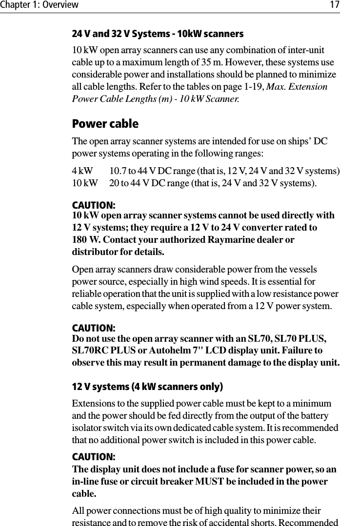 Chapter 1: Overview 1724 V and 32 V Systems - 10kW scanners10 kW open array scanners can use any combination of inter-unit cable up to a maximum length of 35 m. However, these systems use considerable power and installations should be planned to minimize all cable lengths. Refer to the tables on page 1-19, Max. Extension Power Cable Lengths (m) - 10 kW Scanner.Power cableThe open array scanner systems are intended for use on ships’ DC power systems operating in the following ranges:4 kW 10.7 to 44 V DC range (that is, 12 V, 24 V and 32 V systems)10 kW 20 to 44 V DC range (that is, 24 V and 32 V systems).CAUTION:10 kW open array scanner systems cannot be used directly with 12 V systems; they require a 12 V to 24 V converter rated to 180 W. Contact your authorized Raymarine dealer or distributor for details.Open array scanners draw considerable power from the vessels power source, especially in high wind speeds. It is essential for reliable operation that the unit is supplied with a low resistance power cable system, especially when operated from a 12 V power system.CAUTION:Do not use the open array scanner with an SL70, SL70 PLUS, SL70RC PLUS or Autohelm 7&quot; LCD display unit. Failure to observe this may result in permanent damage to the display unit.12 V systems (4 kW scanners only)Extensions to the supplied power cable must be kept to a minimum and the power should be fed directly from the output of the battery isolator switch via its own dedicated cable system. It is recommended that no additional power switch is included in this power cable. CAUTION:The display unit does not include a fuse for scanner power, so an in-line fuse or circuit breaker MUST be included in the power cable. All power connections must be of high quality to minimize their resistance and to remove the risk of accidental shorts. Recommended 