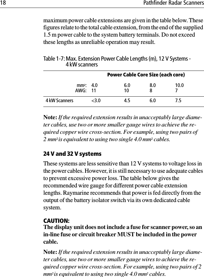 18 Pathfinder Radar Scannersmaximum power cable extensions are given in the table below. These figures relate to the total cable extension, from the end of the supplied 1.5 m power cable to the system battery terminals. Do not exceed these lengths as unreliable operation may result.Note: If the required extension results in unacceptably large diame-ter cables, use two or more smaller gauge wires to achieve the re-quired copper wire cross-section. For example, using two pairs of 2mm2 is equivalent to using two single 4.0 mm2 cables.24 V and 32 V systemsThese systems are less sensitive than 12 V systems to voltage loss in the power cables. However, it is still necessary to use adequate cables to prevent excessive power loss. The table below gives the recommended wire gauge for different power cable extension lengths. Raymarine recommends that power is fed directly from the output of the battery isolator switch via its own dedicated cable system.CAUTION:The display unit does not include a fuse for scanner power, so an in-line fuse or circuit breaker MUST be included in the power cable. Note: If the required extension results in unacceptably large diame-ter cables, use two or more smaller gauge wires to achieve the re-quired copper wire cross-section. For example, using two pairs of 2 mm2 is equivalent to using two single 4.0 mm2 cables.Table 1-7: Max. Extension Power Cable Lengths (m), 12 V Systems - 4 kW scannersPower Cable Core Size (each core)mm2:AWG:4.0116.0108.0810.074 kW Scanners &lt;3.0 4.5 6.0 7.5