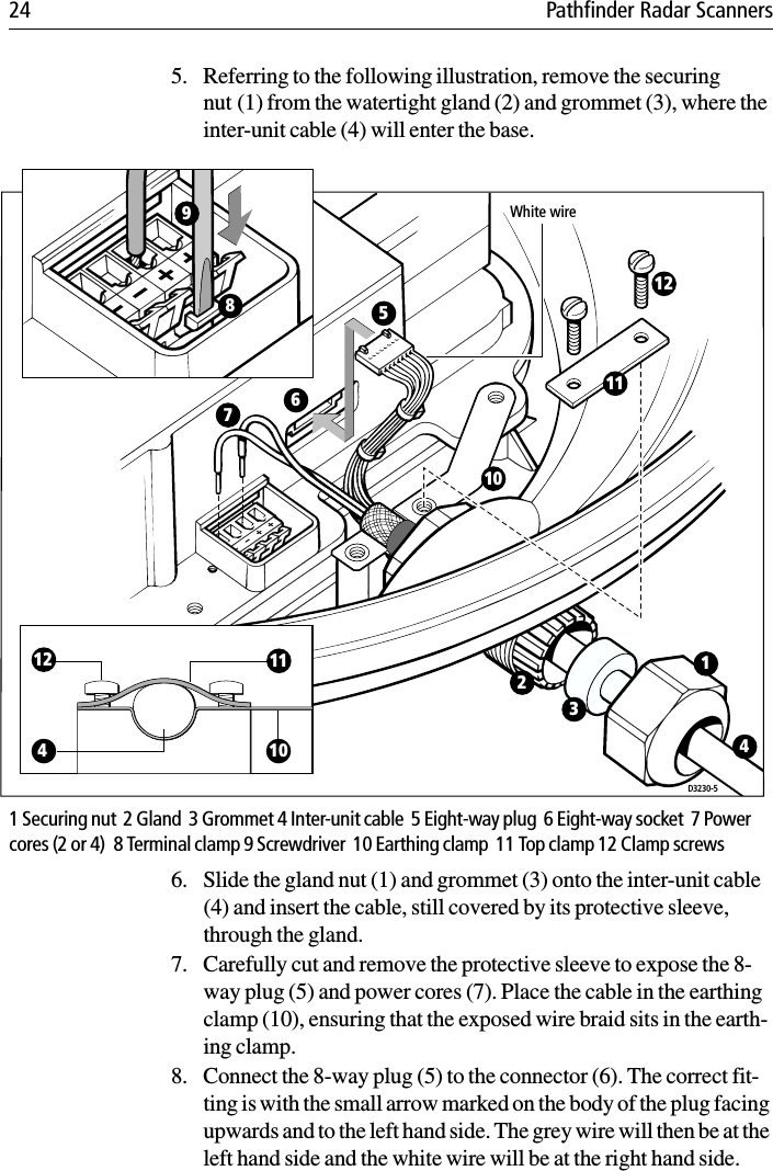 24 Pathfinder Radar Scanners5. Referring to the following illustration, remove the securing nut (1) from the watertight gland (2) and grommet (3), where the inter-unit cable (4) will enter the base.1 Securing nut  2 Gland  3 Grommet 4 Inter-unit cable  5 Eight-way plug  6 Eight-way socket  7 Power cores (2 or 4)  8 Terminal clamp 9 Screwdriver  10 Earthing clamp  11 Top clamp 12 Clamp screws6. Slide the gland nut (1) and grommet (3) onto the inter-unit cable (4) and insert the cable, still covered by its protective sleeve, through the gland. 7. Carefully cut and remove the protective sleeve to expose the 8-way plug (5) and power cores (7). Place the cable in the earthing clamp (10), ensuring that the exposed wire braid sits in the earth-ing clamp.8. Connect the 8-way plug (5) to the connector (6). The correct fit-ting is with the small arrow marked on the body of the plug facing upwards and to the left hand side. The grey wire will then be at the left hand side and the white wire will be at the right hand side.D3230-54101112White wire231101112567894