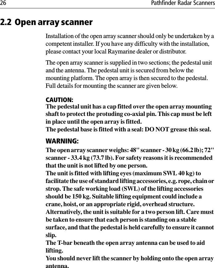 26 Pathfinder Radar Scanners2.2 Open array scannerInstallation of the open array scanner should only be undertaken by a competent installer. If you have any difficulty with the installation, please contact your local Raymarine dealer or distributor.The open array scanner is supplied in two sections; the pedestal unit and the antenna. The pedestal unit is secured from below the mounting platform. The open array is then secured to the pedestal. Full details for mounting the scanner are given below. CAUTION:The pedestal unit has a cap fitted over the open array mounting shaft to protect the protuding co-axial pin. This cap must be left in place until the open array is fitted.The pedestal base is fitted with a seal: DO NOT grease this seal.WARNING:The open array scanner weighs: 48&quot; scanner - 30 kg (66.2 lb); 72&quot; scanner - 33.4 kg (73.7 lb). For safety reasons it is recommended that the unit is not lifted by one person.The unit is fitted with lifting eyes (maximum SWL 40 kg) to facilitate the use of standard lifting accessories, e.g. rope, chain or strop. The safe working load (SWL) of the lifting accessories should be 150 kg. Suitable lifting equipment could include a crane, hoist, or an appropriate rigid, overhead structure.Alternatively, the unit is suitable for a two person lift. Care must be taken to ensure that each person is standing on a stable surface, and that the pedestal is held carefully to ensure it cannot slip. The T-bar beneath the open array antenna can be used to aid lifting.You should never lift the scanner by holding onto the open array antenna.