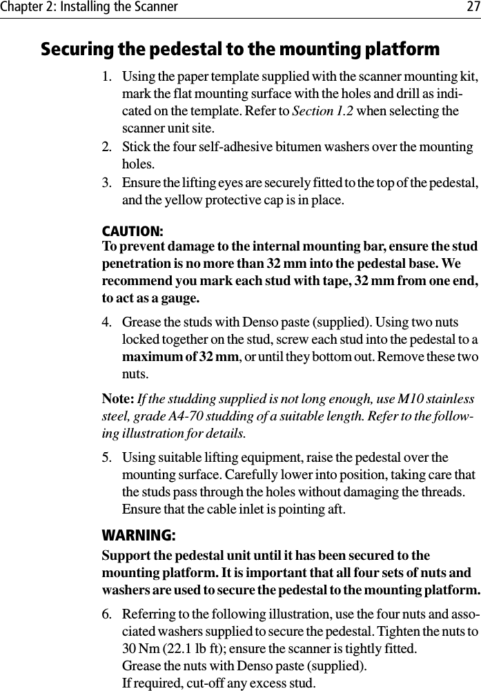 Chapter 2: Installing the Scanner 27Securing the pedestal to the mounting platform1. Using the paper template supplied with the scanner mounting kit, mark the flat mounting surface with the holes and drill as indi-cated on the template. Refer to Section 1.2 when selecting the scanner unit site.2. Stick the four self-adhesive bitumen washers over the mounting holes.3. Ensure the lifting eyes are securely fitted to the top of the pedestal, and the yellow protective cap is in place.CAUTION:To prevent damage to the internal mounting bar, ensure the stud penetration is no more than 32 mm into the pedestal base. We recommend you mark each stud with tape, 32 mm from one end, to act as a gauge. 4. Grease the studs with Denso paste (supplied). Using two nuts locked together on the stud, screw each stud into the pedestal to a maximum of 32 mm, or until they bottom out. Remove these two nuts. Note: If the studding supplied is not long enough, use M10 stainless steel, grade A4-70 studding of a suitable length. Refer to the follow-ing illustration for details.5. Using suitable lifting equipment, raise the pedestal over the mounting surface. Carefully lower into position, taking care that the studs pass through the holes without damaging the threads. Ensure that the cable inlet is pointing aft.WARNING:Support the pedestal unit until it has been secured to the mounting platform. It is important that all four sets of nuts and washers are used to secure the pedestal to the mounting platform.6. Referring to the following illustration, use the four nuts and asso-ciated washers supplied to secure the pedestal. Tighten the nuts to 30 Nm (22.1 lb ft); ensure the scanner is tightly fitted.Grease the nuts with Denso paste (supplied).If required, cut-off any excess stud.