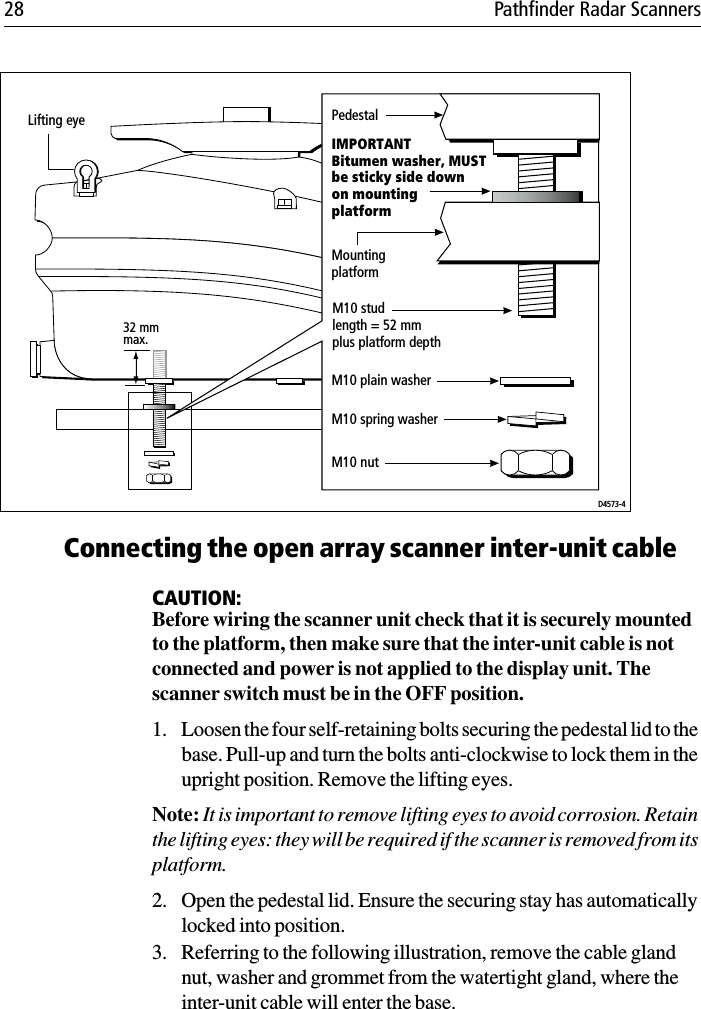 28 Pathfinder Radar Scanners             Connecting the open array scanner inter-unit cableCAUTION:Before wiring the scanner unit check that it is securely mounted to the platform, then make sure that the inter-unit cable is not connected and power is not applied to the display unit. The scanner switch must be in the OFF position.1. Loosen the four self-retaining bolts securing the pedestal lid to the base. Pull-up and turn the bolts anti-clockwise to lock them in the upright position. Remove the lifting eyes.Note: It is important to remove lifting eyes to avoid corrosion. Retain the lifting eyes: they will be required if the scanner is removed from its platform.2. Open the pedestal lid. Ensure the securing stay has automatically locked into position. 3. Referring to the following illustration, remove the cable gland nut, washer and grommet from the watertight gland, where the inter-unit cable will enter the base.Lifting eye32 mm max.D4573-4PedestalIMPORTANTBitumen washer, MUSTbe sticky side downon mountingplatformMountingplatformM10 plain washerM10 spring washerM10 studlength = 52 mmplus platform depthM10 nut