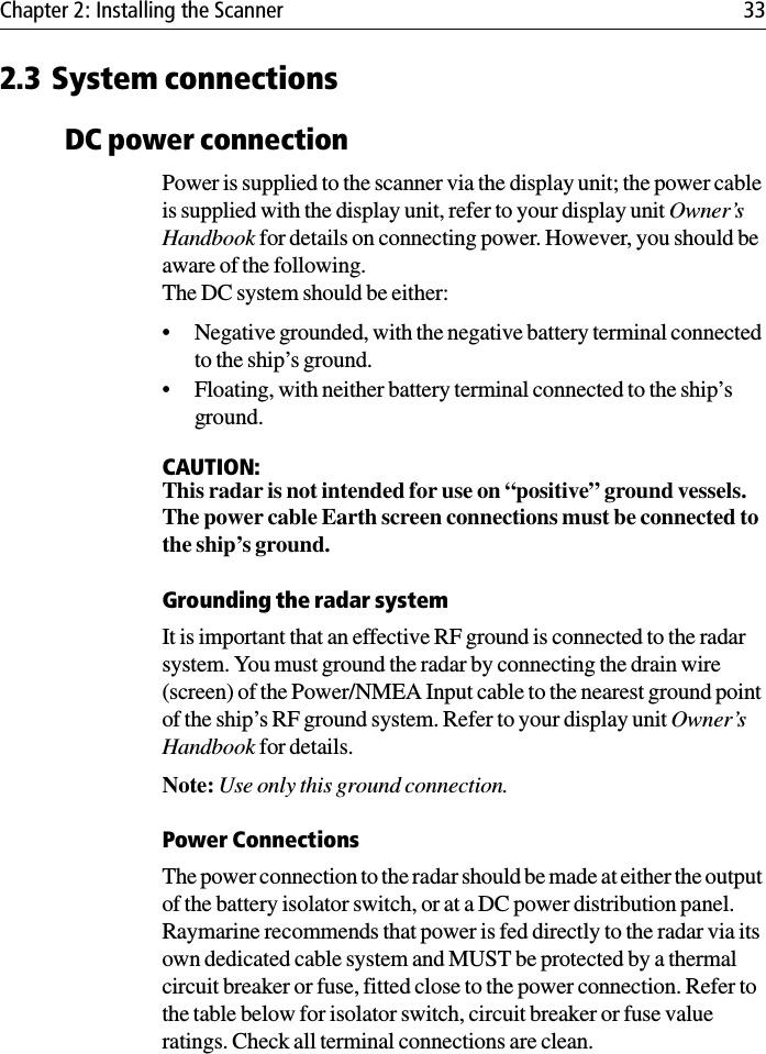 Chapter 2: Installing the Scanner 332.3 System connectionsDC power connectionPower is supplied to the scanner via the display unit; the power cable is supplied with the display unit, refer to your display unit Owner’s Handbook for details on connecting power. However, you should be aware of the following.The DC system should be either:• Negative grounded, with the negative battery terminal connected to the ship’s ground.• Floating, with neither battery terminal connected to the ship’s ground.CAUTION:This radar is not intended for use on “positive” ground vessels.The power cable Earth screen connections must be connected to the ship’s ground.Grounding the radar systemIt is important that an effective RF ground is connected to the radar system. You must ground the radar by connecting the drain wire (screen) of the Power/NMEA Input cable to the nearest ground point of the ship’s RF ground system. Refer to your display unit Owner’s Handbook for details. Note: Use only this ground connection.Power ConnectionsThe power connection to the radar should be made at either the output of the battery isolator switch, or at a DC power distribution panel. Raymarine recommends that power is fed directly to the radar via its own dedicated cable system and MUST be protected by a thermal circuit breaker or fuse, fitted close to the power connection. Refer to the table below for isolator switch, circuit breaker or fuse value ratings. Check all terminal connections are clean.