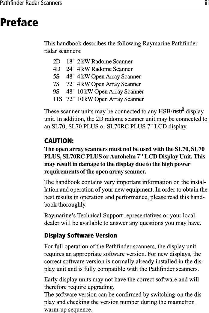 Pathfinder Radar Scanners iiiPrefaceThis handbook describes the following Raymarine Pathfinder radar scanners:2D 18&quot;  2 kW Radome Scanner4D 24&quot;  4 kW Radome Scanner5S 48&quot;  4 kW Open Array Scanner7S 72&quot;  4 kW Open Array Scanner9S 48&quot;  10 kW Open Array Scanner11S 72&quot;  10 kW Open Array ScannerThese scanner units may be connected to any HSB/hsb2 display unit. In addition, the 2D radome scanner unit may be connected to an SL70, SL70 PLUS or SL70RC PLUS 7&quot; LCD display. CAUTION:The open array scanners must not be used with the SL70, SL70 PLUS, SL70RC PLUS or Autohelm 7&quot; LCD Display Unit. This may result in damage to the display due to the high power requirements of the open array scanner.The handbook contains very important information on the instal-lation and operation of your new equipment. In order to obtain the best results in operation and performance, please read this hand-book thoroughly.Raymarine’s Technical Support representatives or your local dealer will be available to answer any questions you may have.Display Software VersionFor full operation of the Pathfinder scanners, the display unit requires an appropriate software version. For new displays, the correct software version is normally already installed in the dis-play unit and is fully compatible with the Pathfinder scanners. Early display units may not have the correct software and will therefore require upgrading.The software version can be confirmed by switching-on the dis-play and checking the version number during the magnetron warm-up sequence.