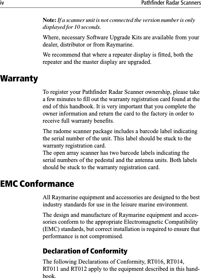 iv Pathfinder Radar ScannersNote: If a scanner unit is not connected the version number is only displayed for 10 seconds. Where, necessary Software Upgrade Kits are available from your dealer, distributor or from Raymarine.We recommend that where a repeater display is fitted, both the repeater and the master display are upgraded.WarrantyTo register your Pathfinder Radar Scanner ownership, please take a few minutes to fill out the warranty registration card found at the end of this handbook. It is very important that you complete the owner information and return the card to the factory in order to receive full warranty benefits.The radome scanner package includes a barcode label indicating the serial number of the unit. This label should be stuck to the warranty registration card. The open array scanner has two barcode labels indicating the serial numbers of the pedestal and the antenna units. Both labels should be stuck to the warranty registration card.EMC ConformanceAll Raymarine equipment and accessories are designed to the best industry standards for use in the leisure marine environment.The design and manufacture of Raymarine equipment and acces-sories conform to the appropriate Electromagnetic Compatibility (EMC) standards, but correct installation is required to ensure that performance is not compromised.Declaration of ConformityThe following Declarations of Conformity, RT016, RT014, RT011 and RT012 apply to the equipment described in this hand-book.