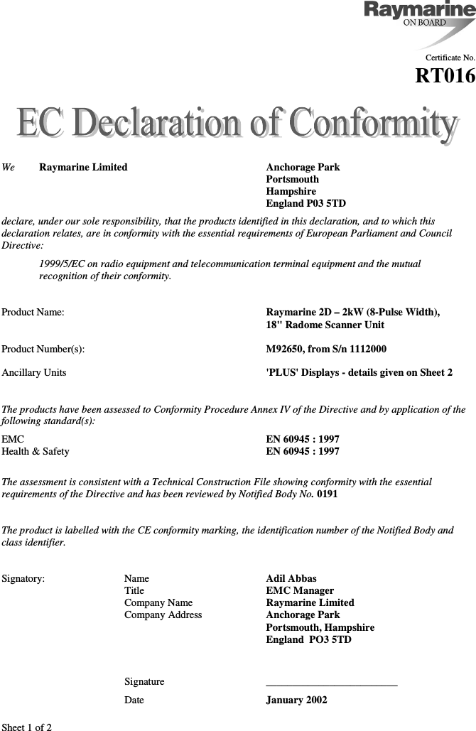 Sheet 1 of 2Certificate No.RT016We Raymarine Limited Anchorage ParkPortsmouthHampshireEngland P03 5TDdeclare, under our sole responsibility, that the products identified in this declaration, and to which thisdeclaration relates, are in conformity with the essential requirements of European Parliament and CouncilDirective:1999/5/EC on radio equipment and telecommunication terminal equipment and the mutualrecognition of their conformity.Product Name: Raymarine 2D – 2kW (8-Pulse Width),18&quot; Radome Scanner UnitProduct Number(s): M92650, from S/n 1112000Ancillary Units &apos;PLUS&apos; Displays - details given on Sheet 2The products have been assessed to Conformity Procedure Annex IV of the Directive and by application of thefollowing standard(s):EMC EN 60945 : 1997Health &amp; Safety EN 60945 : 1997The assessment is consistent with a Technical Construction File showing conformity with the essentialrequirements of the Directive and has been reviewed by Notified Body No. 0191The product is labelled with the CE conformity marking, the identification number of the Notified Body andclass identifier.Signatory: Name Adil AbbasTitle EMC ManagerCompany Name Raymarine LimitedCompany Address Anchorage ParkPortsmouth, HampshireEngland  PO3 5TDSignature _________________________Date January 2002