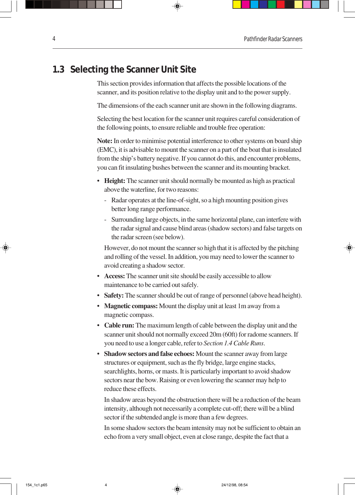 4Pathfinder Radar Scanners1.3 Selecting the Scanner Unit SiteThis section provides information that affects the possible locations of thescanner, and its position relative to the display unit and to the power supply.The dimensions of the each scanner unit are shown in the following diagrams.Selecting the best location for the scanner unit requires careful consideration ofthe following points, to ensure reliable and trouble free operation:Note: In order to minimise potential interference to other systems on board ship(EMC), it is advisable to mount the scanner on a part of the boat that is insulatedfrom the ship’s battery negative. If you cannot do this, and encounter problems,you can fit insulating bushes between the scanner and its mounting bracket.•Height: The scanner unit should normally be mounted as high as practicalabove the waterline, for two reasons:- Radar operates at the line-of-sight, so a high mounting position givesbetter long range performance.- Surrounding large objects, in the same horizontal plane, can interfere withthe radar signal and cause blind areas (shadow sectors) and false targets onthe radar screen (see below).However, do not mount the scanner so high that it is affected by the pitchingand rolling of the vessel. In addition, you may need to lower the scanner toavoid creating a shadow sector.•Access: The scanner unit site should be easily accessible to allowmaintenance to be carried out safely.•Safety: The scanner should be out of range of personnel (above head height).•Magnetic compass: Mount the display unit at least 1m away from amagnetic compass.•Cable run: The maximum length of cable between the display unit and thescanner unit should not normally exceed 20m (60ft) for radome scanners. Ifyou need to use a longer cable, refer to Section 1.4 Cable Runs.•Shadow sectors and false echoes: Mount the scanner away from largestructures or equipment, such as the fly bridge, large engine stacks,searchlights, horns, or masts. It is particularly important to avoid shadowsectors near the bow. Raising or even lowering the scanner may help toreduce these effects.In shadow areas beyond the obstruction there will be a reduction of the beamintensity, although not necessarily a complete cut-off; there will be a blindsector if the subtended angle is more than a few degrees.In some shadow sectors the beam intensity may not be sufficient to obtain anecho from a very small object, even at close range, despite the fact that a154_1c1.p65 24/12/98, 08:544