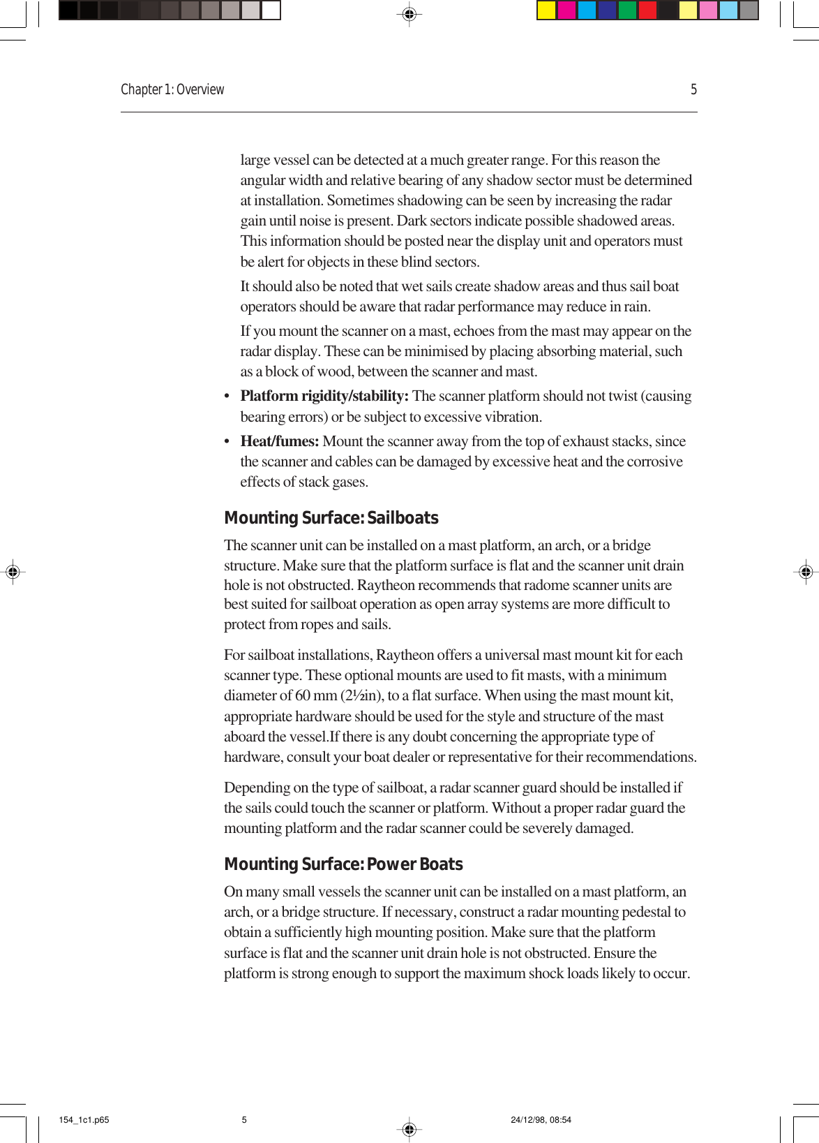 Chapter 1: Overview 5large vessel can be detected at a much greater range. For this reason theangular width and relative bearing of any shadow sector must be determinedat installation. Sometimes shadowing can be seen by increasing the radargain until noise is present. Dark sectors indicate possible shadowed areas.This information should be posted near the display unit and operators mustbe alert for objects in these blind sectors.It should also be noted that wet sails create shadow areas and thus sail boatoperators should be aware that radar performance may reduce in rain.If you mount the scanner on a mast, echoes from the mast may appear on theradar display. These can be minimised by placing absorbing material, suchas a block of wood, between the scanner and mast.•Platform rigidity/stability: The scanner platform should not twist (causingbearing errors) or be subject to excessive vibration.•Heat/fumes: Mount the scanner away from the top of exhaust stacks, sincethe scanner and cables can be damaged by excessive heat and the corrosiveeffects of stack gases.Mounting Surface: SailboatsThe scanner unit can be installed on a mast platform, an arch, or a bridgestructure. Make sure that the platform surface is flat and the scanner unit drainhole is not obstructed. Raytheon recommends that radome scanner units arebest suited for sailboat operation as open array systems are more difficult toprotect from ropes and sails.For sailboat installations, Raytheon offers a universal mast mount kit for eachscanner type. These optional mounts are used to fit masts, with a minimumdiameter of 60 mm (2½in), to a flat surface. When using the mast mount kit,appropriate hardware should be used for the style and structure of the mastaboard the vessel.If there is any doubt concerning the appropriate type ofhardware, consult your boat dealer or representative for their recommendations.Depending on the type of sailboat, a radar scanner guard should be installed ifthe sails could touch the scanner or platform. Without a proper radar guard themounting platform and the radar scanner could be severely damaged.Mounting Surface: Power BoatsOn many small vessels the scanner unit can be installed on a mast platform, anarch, or a bridge structure. If necessary, construct a radar mounting pedestal toobtain a sufficiently high mounting position. Make sure that the platformsurface is flat and the scanner unit drain hole is not obstructed. Ensure theplatform is strong enough to support the maximum shock loads likely to occur.154_1c1.p65 24/12/98, 08:545
