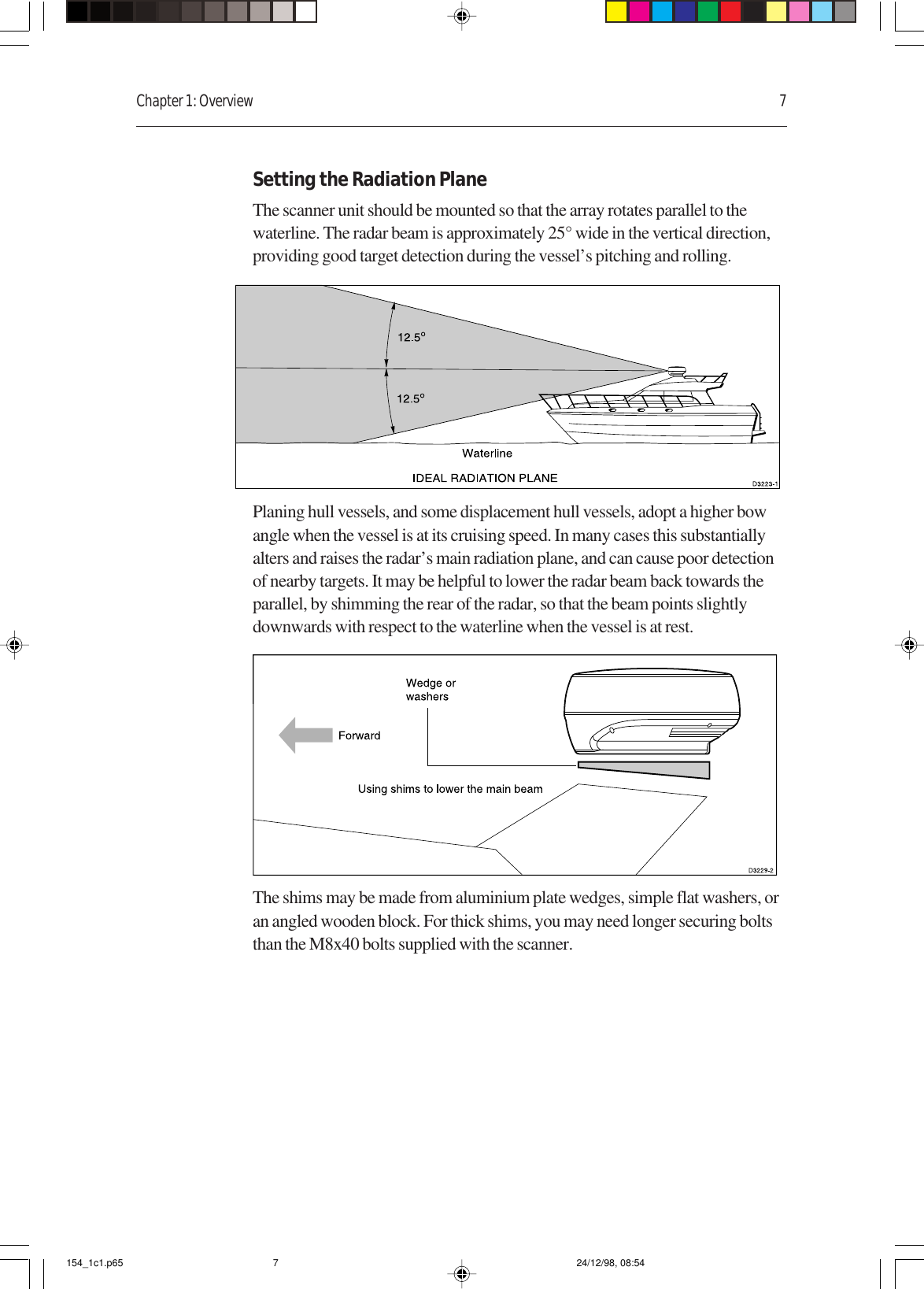 Chapter 1: Overview 7Setting the Radiation PlaneThe scanner unit should be mounted so that the array rotates parallel to thewaterline. The radar beam is approximately 25° wide in the vertical direction,providing good target detection during the vessel’s pitching and rolling.Planing hull vessels, and some displacement hull vessels, adopt a higher bowangle when the vessel is at its cruising speed. In many cases this substantiallyalters and raises the radar’s main radiation plane, and can cause poor detectionof nearby targets. It may be helpful to lower the radar beam back towards theparallel, by shimming the rear of the radar, so that the beam points slightlydownwards with respect to the waterline when the vessel is at rest.The shims may be made from aluminium plate wedges, simple flat washers, oran angled wooden block. For thick shims, you may need longer securing boltsthan the M8x40 bolts supplied with the scanner.154_1c1.p65 24/12/98, 08:547