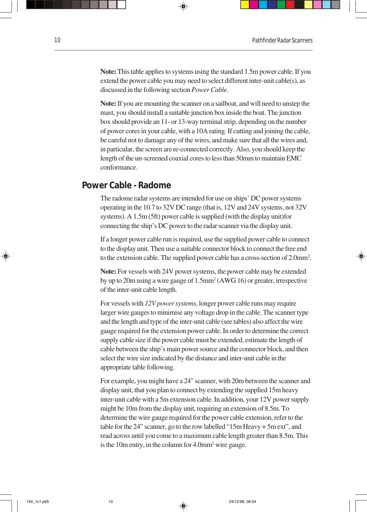 10 Pathfinder Radar ScannersNote: This table applies to systems using the standard 1.5m power cable. If youextend the power cable you may need to select different inter-unit cable(s), asdiscussed in the following section Power Cable.Note: If you are mounting the scanner on a sailboat, and will need to unstep themast, you should install a suitable junction box inside the boat. The junctionbox should provide an 11- or 13-way terminal strip, depending on the numberof power cores in your cable, with a 10A rating. If cutting and joining the cable,be careful not to damage any of the wires, and make sure that all the wires and,in particular, the screen are re-connected correctly. Also, you should keep thelength of the un-screened coaxial cores to less than 50mm to maintain EMCconformance.Power Cable - RadomeThe radome radar systems are intended for use on ships’ DC power systemsoperating in the 10.7 to 32V DC range (that is, 12V and 24V systems, not 32Vsystems). A 1.5m (5ft) power cable is supplied (with the display unit)forconnecting the ship’s DC power to the radar scanner via the display unit.If a longer power cable run is required, use the supplied power cable to connectto the display unit. Then use a suitable connector block to connect the free endto the extension cable. The supplied power cable has a cross-section of 2.0mm2.Note: For vessels with 24V power systems, the power cable may be extendedby up to 20m using a wire gauge of 1.5mm2 (AWG 16) or greater, irrespectiveof the inter-unit cable length.For vessels with 12V power systems, longer power cable runs may requirelarger wire gauges to minimise any voltage drop in the cable. The scanner typeand the length and type of the inter-unit cable (see tables) also affect the wiregauge required for the extension power cable. In order to determine the correctsupply cable size if the power cable must be extended, estimate the length ofcable between the ship’s main power source and the connector block, and thenselect the wire size indicated by the distance and inter-unit cable in theappropriate table following.For example, you might have a 24&quot; scanner, with 20m between the scanner anddisplay unit, that you plan to connect by extending the supplied 15m heavyinter-unit cable with a 5m extension cable. In addition, your 12V power supplymight be 10m from the display unit, requiring an extension of 8.5m. Todetermine the wire gauge required for the power cable extension, refer to thetable for the 24” scanner, go to the row labelled “15m Heavy + 5m ext”, andread across until you come to a maximum cable length greater than 8.5m. Thisis the 10m entry, in the column for 4.0mm2 wire gauge.154_1c1.p65 24/12/98, 08:5410