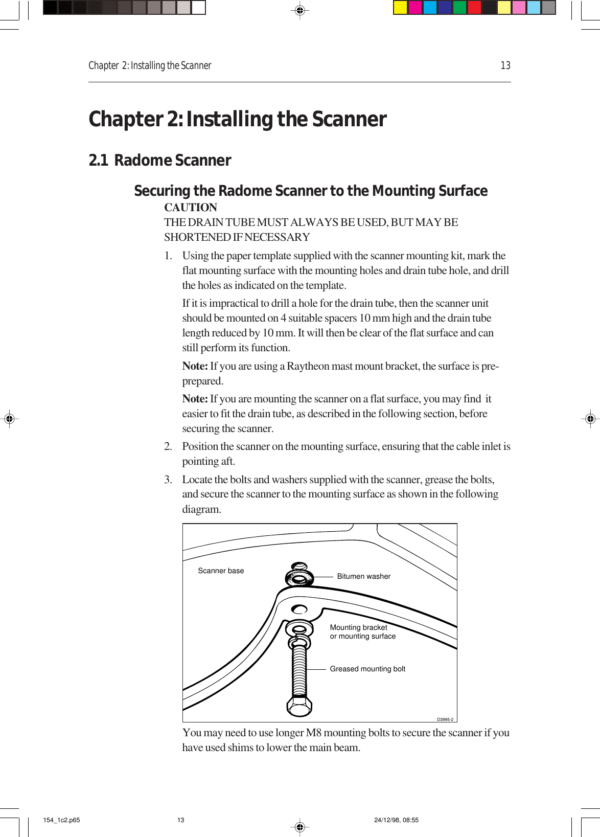 Chapter  2: Installing the Scanner 13Chapter 2: Installing the Scanner2.1  Radome ScannerSecuring the Radome Scanner to the Mounting SurfaceCAUTIONTHE DRAIN TUBE MUST ALWAYS BE USED, BUT MAY BESHORTENED IF NECESSARY1. Using the paper template supplied with the scanner mounting kit, mark theflat mounting surface with the mounting holes and drain tube hole, and drillthe holes as indicated on the template.If it is impractical to drill a hole for the drain tube, then the scanner unitshould be mounted on 4 suitable spacers 10 mm high and the drain tubelength reduced by 10 mm. It will then be clear of the flat surface and canstill perform its function.Note: If you are using a Raytheon mast mount bracket, the surface is pre-prepared.Note: If you are mounting the scanner on a flat surface, you may find  iteasier to fit the drain tube, as described in the following section, beforesecuring the scanner.2. Position the scanner on the mounting surface, ensuring that the cable inlet ispointing aft.3. Locate the bolts and washers supplied with the scanner, grease the bolts,and secure the scanner to the mounting surface as shown in the followingdiagram.Scanner baseMounting bracketor mounting surfaceGreased mounting boltD3995-2Bitumen washerYou may need to use longer M8 mounting bolts to secure the scanner if youhave used shims to lower the main beam.154_1c2.p65 24/12/98, 08:5513