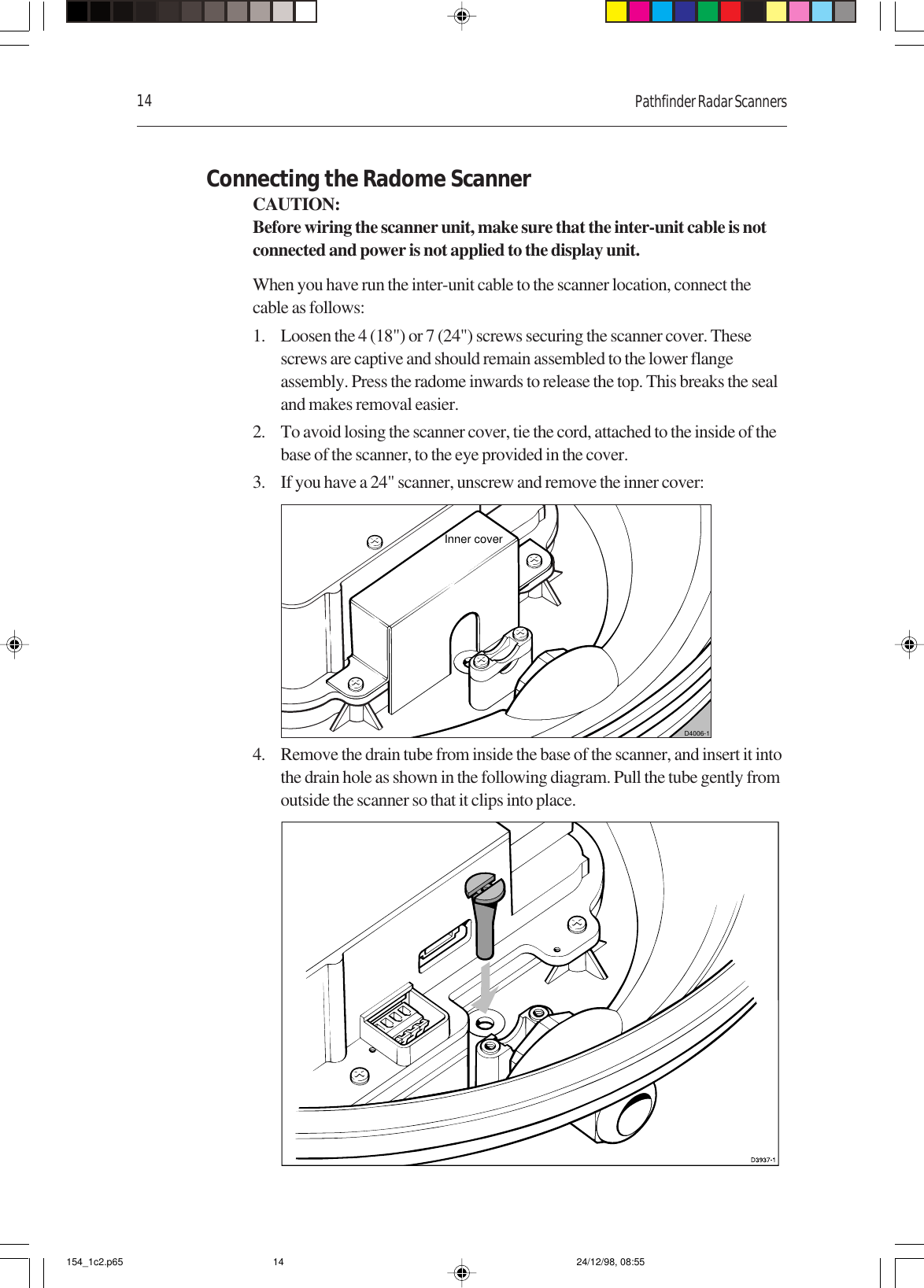 14 Pathfinder Radar ScannersConnecting the Radome ScannerCAUTION:Before wiring the scanner unit, make sure that the inter-unit cable is notconnected and power is not applied to the display unit.When you have run the inter-unit cable to the scanner location, connect thecable as follows:1. Loosen the 4 (18&quot;) or 7 (24&quot;) screws securing the scanner cover. Thesescrews are captive and should remain assembled to the lower flangeassembly. Press the radome inwards to release the top. This breaks the sealand makes removal easier.2. To avoid losing the scanner cover, tie the cord, attached to the inside of thebase of the scanner, to the eye provided in the cover.3. If you have a 24&quot; scanner, unscrew and remove the inner cover:D4006-1Inner cover4. Remove the drain tube from inside the base of the scanner, and insert it intothe drain hole as shown in the following diagram. Pull the tube gently fromoutside the scanner so that it clips into place.154_1c2.p65 24/12/98, 08:5514