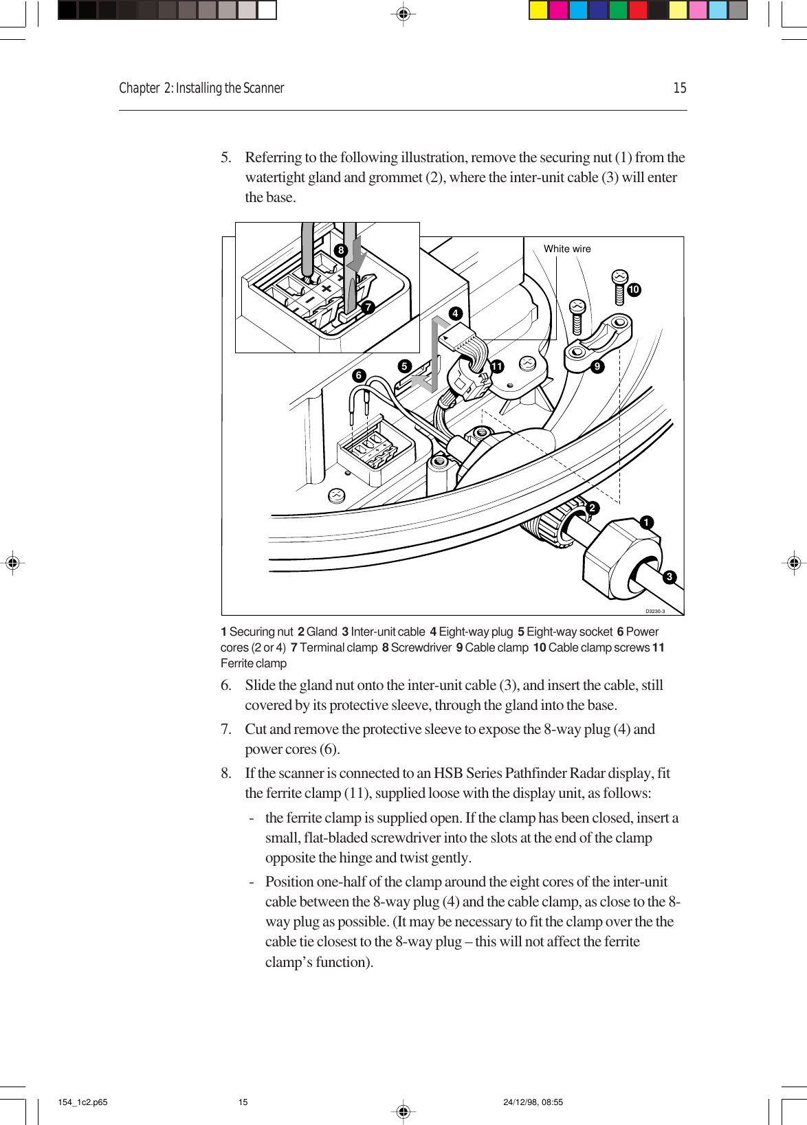 Chapter  2: Installing the Scanner 155. Referring to the following illustration, remove the securing nut (1) from thewatertight gland and grommet (2), where the inter-unit cable (3) will enterthe base.D3230-310459White wire631211781 Securing nut  2 Gland  3 Inter-unit cable  4 Eight-way plug  5 Eight-way socket  6 Powercores (2 or 4)  7 Terminal clamp  8 Screwdriver  9 Cable clamp  10 Cable clamp screws 11Ferrite clamp6. Slide the gland nut onto the inter-unit cable (3), and insert the cable, stillcovered by its protective sleeve, through the gland into the base.7. Cut and remove the protective sleeve to expose the 8-way plug (4) andpower cores (6).8. If the scanner is connected to an HSB Series Pathfinder Radar display, fitthe ferrite clamp (11), supplied loose with the display unit, as follows:- the ferrite clamp is supplied open. If the clamp has been closed, insert asmall, flat-bladed screwdriver into the slots at the end of the clampopposite the hinge and twist gently.- Position one-half of the clamp around the eight cores of the inter-unitcable between the 8-way plug (4) and the cable clamp, as close to the 8-way plug as possible. (It may be necessary to fit the clamp over the thecable tie closest to the 8-way plug – this will not affect the ferriteclamp’s function).154_1c2.p65 24/12/98, 08:5515