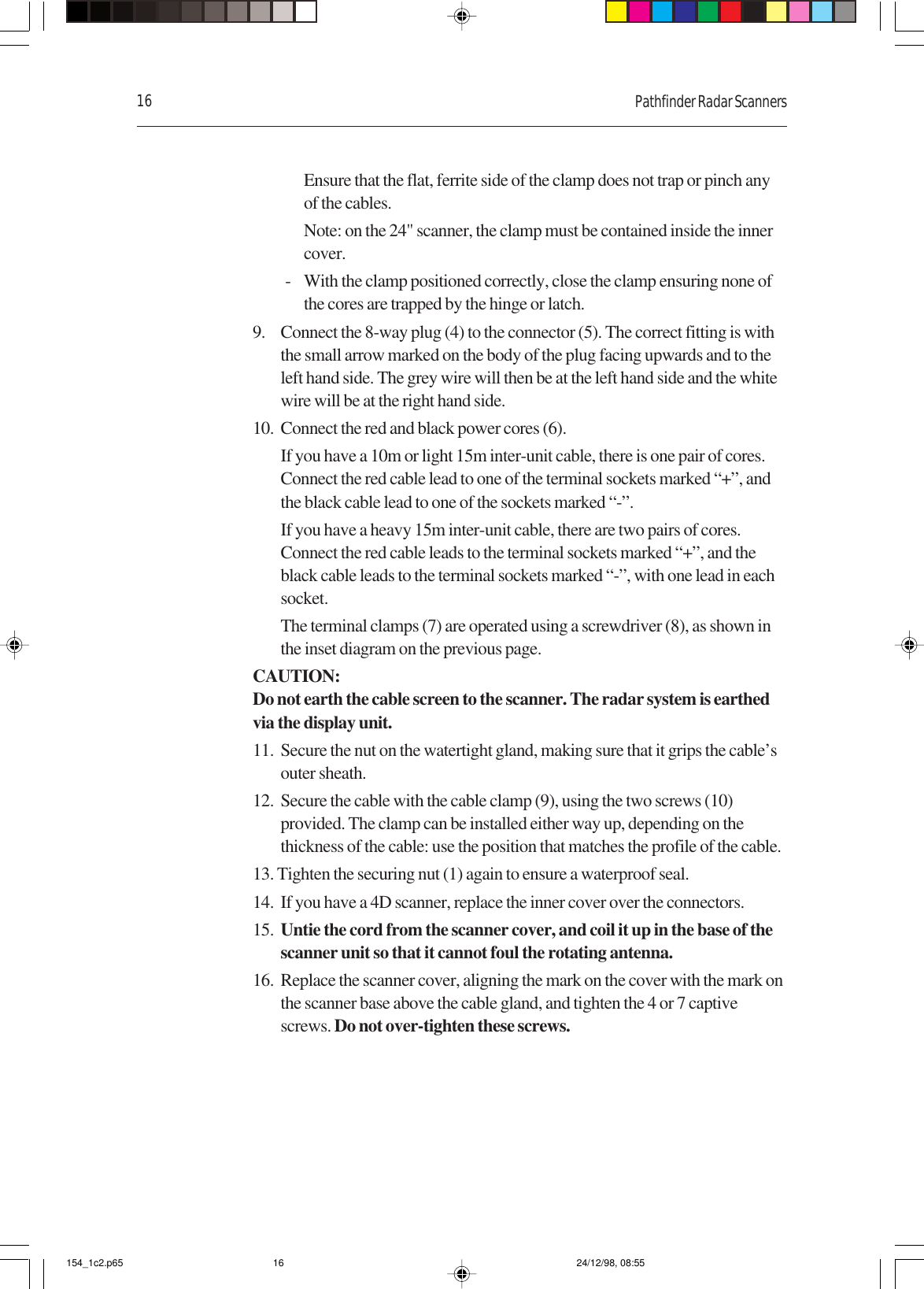 16 Pathfinder Radar ScannersEnsure that the flat, ferrite side of the clamp does not trap or pinch anyof the cables.Note: on the 24&quot; scanner, the clamp must be contained inside the innercover.- With the clamp positioned correctly, close the clamp ensuring none ofthe cores are trapped by the hinge or latch.9. Connect the 8-way plug (4) to the connector (5). The correct fitting is withthe small arrow marked on the body of the plug facing upwards and to theleft hand side. The grey wire will then be at the left hand side and the whitewire will be at the right hand side.10. Connect the red and black power cores (6).If you have a 10m or light 15m inter-unit cable, there is one pair of cores.Connect the red cable lead to one of the terminal sockets marked “+”, andthe black cable lead to one of the sockets marked “-”.If you have a heavy 15m inter-unit cable, there are two pairs of cores.Connect the red cable leads to the terminal sockets marked “+”, and theblack cable leads to the terminal sockets marked “-”, with one lead in eachsocket.The terminal clamps (7) are operated using a screwdriver (8), as shown inthe inset diagram on the previous page.CAUTION:Do not earth the cable screen to the scanner. The radar system is earthedvia the display unit.11. Secure the nut on the watertight gland, making sure that it grips the cable’souter sheath.12. Secure the cable with the cable clamp (9), using the two screws (10)provided. The clamp can be installed either way up, depending on thethickness of the cable: use the position that matches the profile of the cable.13. Tighten the securing nut (1) again to ensure a waterproof seal.14. If you have a 4D scanner, replace the inner cover over the connectors.15. Untie the cord from the scanner cover, and coil it up in the base of thescanner unit so that it cannot foul the rotating antenna.16. Replace the scanner cover, aligning the mark on the cover with the mark onthe scanner base above the cable gland, and tighten the 4 or 7 captivescrews. Do not over-tighten these screws.154_1c2.p65 24/12/98, 08:5516
