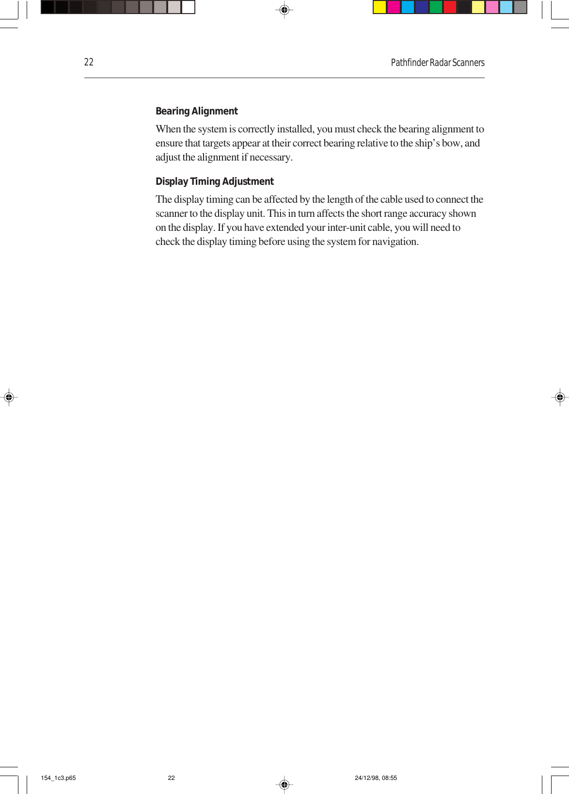 22 Pathfinder Radar ScannersBearing AlignmentWhen the system is correctly installed, you must check the bearing alignment toensure that targets appear at their correct bearing relative to the ship’s bow, andadjust the alignment if necessary.Display Timing AdjustmentThe display timing can be affected by the length of the cable used to connect thescanner to the display unit. This in turn affects the short range accuracy shownon the display. If you have extended your inter-unit cable, you will need tocheck the display timing before using the system for navigation.154_1c3.p65 24/12/98, 08:5522