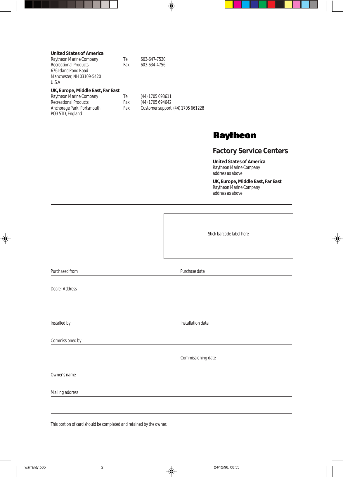 Purchased from Purchase dateDealer AddressInstalled by Installation dateCommissioned byOwner’s nameMailing addressThis portion of card should be completed and retained by the owner.Factory Service CentersUnited States of AmericaRaytheon Marine Companyaddress as aboveUK, Europe, Middle East, Far EastRaytheon Marine Companyaddress as aboveUnited States of AmericaRaytheon Marine Company Tel 603-647-7530Recreational Products Fax 603-634-4756676 Island Pond RoadManchester, NH 03109-5420U.S.A.UK, Europe, Middle East, Far EastRaytheon Marine Company Tel (44) 1705 693611Recreational Products Fax (44) 1705 694642Anchorage Park, Portsmouth Fax Customer support  (44) 1705 661228PO3 5TD, EnglandCommissioning dateStick barcode label herewarranty.p65 24/12/98, 08:552