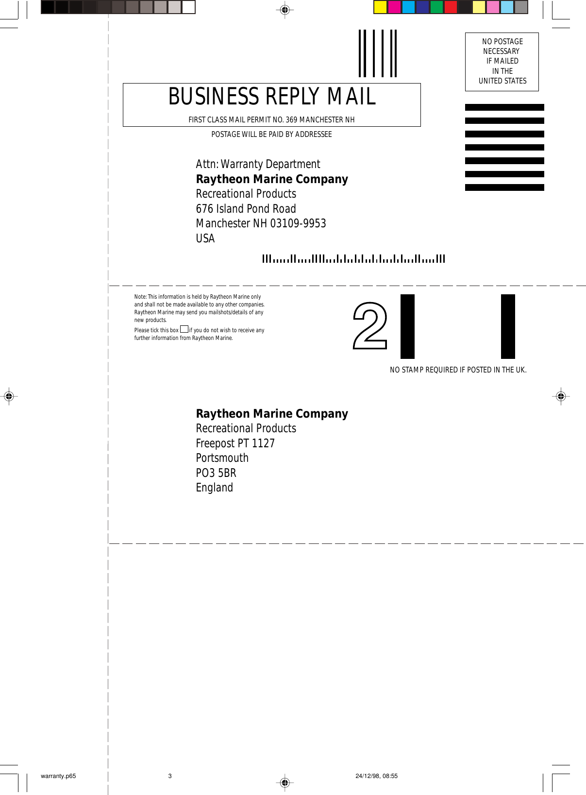 Attn: Warranty DepartmentRaytheon Marine CompanyRecreational Products676 Island Pond RoadManchester NH 03109-9953USABUSINESS REPLY MAILFIRST CLASS MAIL PERMIT NO. 369 MANCHESTER NHPOSTAGE WILL BE PAID BY ADDRESSEENO POSTAGENECESSARY IF MAILEDIN THEUNITED STATESRaytheon Marine CompanyRecreational ProductsFreepost PT 1127PortsmouthPO3 5BREnglandNote: This information is held by Raytheon Marine only and shall not be made available to any other companies. Raytheon Marine may send you mailshots/details of any new products.Please tick this box ❐ if you do not wish to receive any further information from Raytheon Marine.NO STAMP REQUIRED IF POSTED IN THE UK.warranty.p65 24/12/98, 08:553