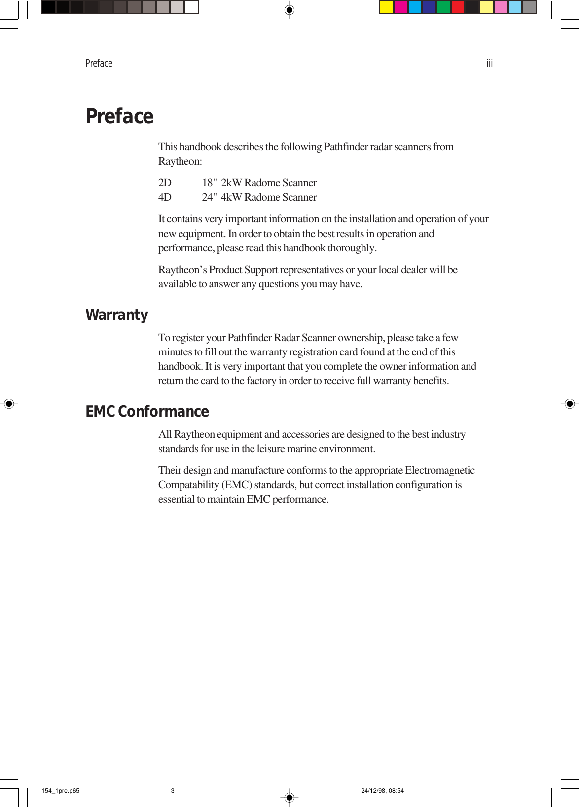 Preface iiiPrefaceThis handbook describes the following Pathfinder radar scanners fromRaytheon:2D 18&quot;  2kW Radome Scanner4D 24&quot;  4kW Radome ScannerIt contains very important information on the installation and operation of yournew equipment. In order to obtain the best results in operation andperformance, please read this handbook thoroughly.Raytheon’s Product Support representatives or your local dealer will beavailable to answer any questions you may have.WarrantyTo register your Pathfinder Radar Scanner ownership, please take a fewminutes to fill out the warranty registration card found at the end of thishandbook. It is very important that you complete the owner information andreturn the card to the factory in order to receive full warranty benefits.EMC ConformanceAll Raytheon equipment and accessories are designed to the best industrystandards for use in the leisure marine environment.Their design and manufacture conforms to the appropriate ElectromagneticCompatability (EMC) standards, but correct installation configuration isessential to maintain EMC performance.154_1pre.p65 24/12/98, 08:543