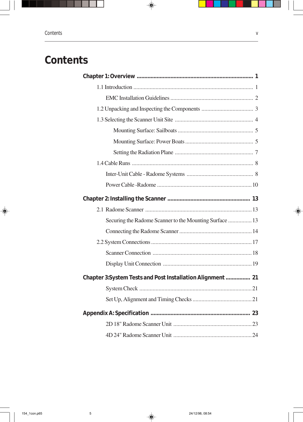 Contents vContentsChapter 1: Overview ............................................................................ 11.1 Introduction ................................................................................. 1EMC Installation Guidelines ........................................................ 21.2 Unpacking and Inspecting the Components ................................... 31.3 Selecting the Scanner Unit Site ..................................................... 4Mounting Surface: Sailboats ................................................... 5Mounting Surface: Power Boats.............................................. 5Setting the Radiation Plane ..................................................... 71.4 Cable Runs .................................................................................. 8Inter-Unit Cable - Radome Systems ............................................. 8Power Cable -Radome ................................................................10Chapter 2: Installing the Scanner ...................................................... 132.1  Radome Scanner ........................................................................13Securing the Radome Scanner to the Mounting Surface ................13Connecting the Radome Scanner .................................................142.2 System Connections ....................................................................17Scanner Connection ...................................................................18Display Unit Connection ............................................................19Chapter 3:System Tests and Post Installation Alignment ................ 21System Check ............................................................................21Set Up, Alignment and Timing Checks ........................................21Appendix A: Specification ................................................................. 232D 18&quot; Radome Scanner Unit .....................................................234D 24&quot; Radome Scanner Unit .....................................................24154_1con.p65 24/12/98, 08:545