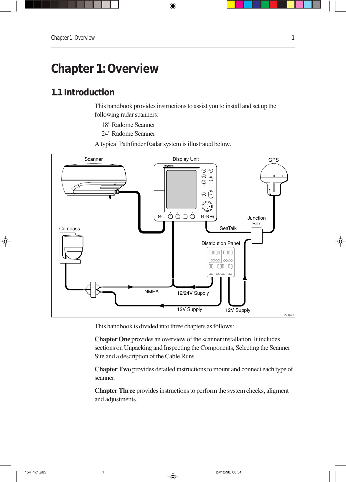 Chapter 1: Overview 1Chapter 1: Overview1.1 IntroductionThis handbook provides instructions to assist you to install and set up thefollowing radar scanners:18&quot; Radome Scanner24&quot; Radome ScannerA typical Pathfinder Radar system is illustrated below.NMEASeaTalkDisplay UnitDistribution PanelD4288-2Scanner12/24V Supply12V Supply 12V SupplyJunctionBoxGPSCompassThis handbook is divided into three chapters as follows:Chapter One provides an overview of the scanner installation. It includessections on Unpacking and Inspecting the Components, Selecting the ScannerSite and a description of the Cable Runs.Chapter Two provides detailed instructions to mount and connect each type ofscanner.Chapter Three provides instructions to perform the system checks, aligmentand adjustments.154_1c1.p65 24/12/98, 08:541