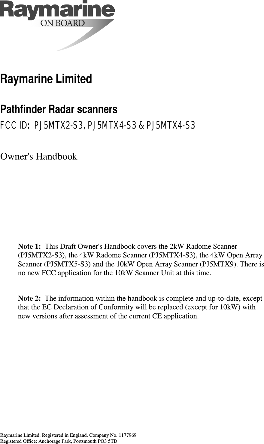 Raymarine Limited. Registered in England. Company No. 1177969Registered Office: Anchorage Park, Portsmouth PO3 5TD Raymarine Limited Pathfinder Radar scanners FCC ID:  PJ5MTX2-S3, PJ5MTX4-S3 &amp; PJ5MTX4-S3 Owner&apos;s HandbookNote 1: This Draft Owner&apos;s Handbook covers the 2kW Radome Scanner(PJ5MTX2-S3), the 4kW Radome Scanner (PJ5MTX4-S3), the 4kW Open ArrayScanner (PJ5MTX5-S3) and the 10kW Open Array Scanner (PJ5MTX9). There isno new FCC application for the 10kW Scanner Unit at this time.Note 2: The information within the handbook is complete and up-to-date, exceptthat the EC Declaration of Conformity will be replaced (except for 10kW) withnew versions after assessment of the current CE application.