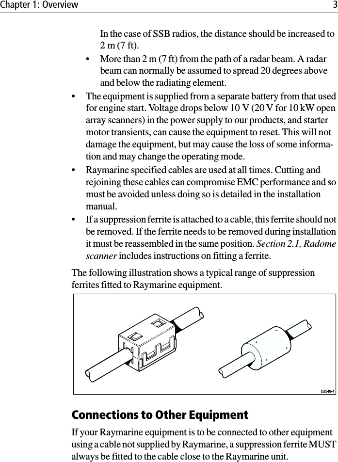 Chapter 1: Overview 3In the case of SSB radios, the distance should be increased to 2 m (7 ft).• More than 2 m (7 ft) from the path of a radar beam. A radar beam can normally be assumed to spread 20 degrees above and below the radiating element.• The equipment is supplied from a separate battery from that used for engine start. Voltage drops below 10 V (20 V for 10 kW open array scanners) in the power supply to our products, and starter motor transients, can cause the equipment to reset. This will not damage the equipment, but may cause the loss of some informa-tion and may change the operating mode.• Raymarine specified cables are used at all times. Cutting and rejoining these cables can compromise EMC performance and so must be avoided unless doing so is detailed in the installation manual.• If a suppression ferrite is attached to a cable, this ferrite should not be removed. If the ferrite needs to be removed during installation it must be reassembled in the same position. Section 2.1, Radome scanner includes instructions on fitting a ferrite.The following illustration shows a typical range of suppression ferrites fitted to Raymarine equipment.Connections to Other EquipmentIf your Raymarine equipment is to be connected to other equipment using a cable not supplied by Raymarine, a suppression ferrite MUST always be fitted to the cable close to the Raymarine unit.D3548-4