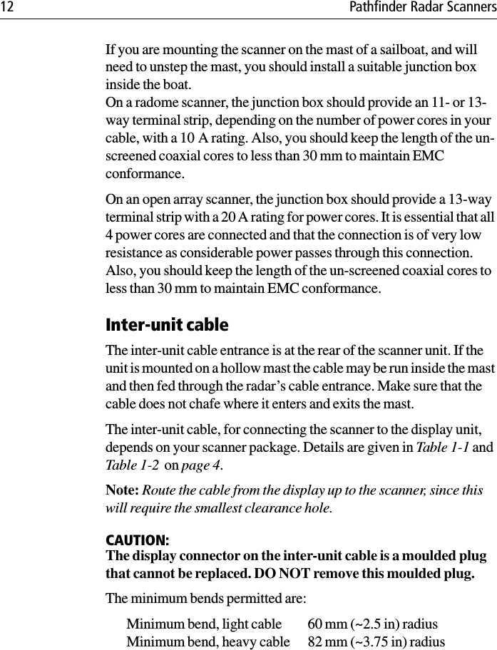 12 Pathfinder Radar ScannersIf you are mounting the scanner on the mast of a sailboat, and will need to unstep the mast, you should install a suitable junction box inside the boat. On a radome scanner, the junction box should provide an 11- or 13-way terminal strip, depending on the number of power cores in your cable, with a 10 A rating. Also, you should keep the length of the un-screened coaxial cores to less than 30 mm to maintain EMC conformance. On an open array scanner, the junction box should provide a 13-way terminal strip with a 20 A rating for power cores. It is essential that all 4 power cores are connected and that the connection is of very low resistance as considerable power passes through this connection. Also, you should keep the length of the un-screened coaxial cores to less than 30 mm to maintain EMC conformance.Inter-unit cableThe inter-unit cable entrance is at the rear of the scanner unit. If the unit is mounted on a hollow mast the cable may be run inside the mast and then fed through the radar’s cable entrance. Make sure that the cable does not chafe where it enters and exits the mast.The inter-unit cable, for connecting the scanner to the display unit, depends on your scanner package. Details are given in Table 1-1 and Table 1-2  on page 4.Note: Route the cable from the display up to the scanner, since this will require the smallest clearance hole.CAUTION:The display connector on the inter-unit cable is a moulded plug that cannot be replaced. DO NOT remove this moulded plug.The minimum bends permitted are:Minimum bend, light cable 60 mm (~2.5 in) radiusMinimum bend, heavy cable 82 mm (~3.75 in) radius