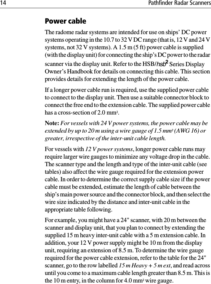 14 Pathfinder Radar ScannersPower cableThe radome radar systems are intended for use on ships’ DC power systems operating in the 10.7 to 32 V DC range (that is, 12 V and 24 V systems, not 32 V systems). A 1.5 m (5 ft) power cable is supplied (with the display unit) for connecting the ship’s DC power to the radar scanner via the display unit. Refer to the HSB/hsb2 Series Display Owner’s Handbook for details on connecting this cable. This section provides details for extending the length of the power cable.If a longer power cable run is required, use the supplied power cable to connect to the display unit. Then use a suitable connector block to connect the free end to the extension cable. The supplied power cable has a cross-section of 2.0 mm2.Note: For vessels with 24 V power systems, the power cable may be extended by up to 20 m using a wire gauge of 1.5 mm2 (AWG 16) or greater, irrespective of the inter-unit cable length.For vessels with 12 V power systems, longer power cable runs may require larger wire gauges to minimize any voltage drop in the cable. The scanner type and the length and type of the inter-unit cable (see tables) also affect the wire gauge required for the extension power cable. In order to determine the correct supply cable size if the power cable must be extended, estimate the length of cable between the ship’s main power source and the connector block, and then select the wire size indicated by the distance and inter-unit cable in the appropriate table following.For example, you might have a 24&quot; scanner, with 20 m between the scanner and display unit, that you plan to connect by extending the supplied 15 m heavy inter-unit cable with a 5 m extension cable. In addition, your 12 V power supply might be 10 m from the display unit, requiring an extension of 8.5 m. To determine the wire gauge required for the power cable extension, refer to the table for the 24&quot; scanner, go to the row labelled 15 m Heavy + 5 m ext, and read across until you come to a maximum cable length greater than 8.5 m. This is the 10 m entry, in the column for 4.0 mm2 wire gauge.