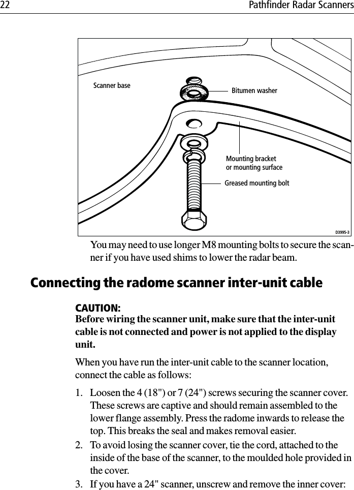 22 Pathfinder Radar ScannersYou may need to use longer M8 mounting bolts to secure the scan-ner if you have used shims to lower the radar beam.Connecting the radome scanner inter-unit cableCAUTION:Before wiring the scanner unit, make sure that the inter-unit cable is not connected and power is not applied to the display unit.When you have run the inter-unit cable to the scanner location, connect the cable as follows:1. Loosen the 4 (18&quot;) or 7 (24&quot;) screws securing the scanner cover. These screws are captive and should remain assembled to the lower flange assembly. Press the radome inwards to release the top. This breaks the seal and makes removal easier.2. To avoid losing the scanner cover, tie the cord, attached to the inside of the base of the scanner, to the moulded hole provided in the cover.3. If you have a 24&quot; scanner, unscrew and remove the inner cover:Scanner baseMounting bracketor mounting surfaceGreased mounting boltD3995-3Bitumen washer