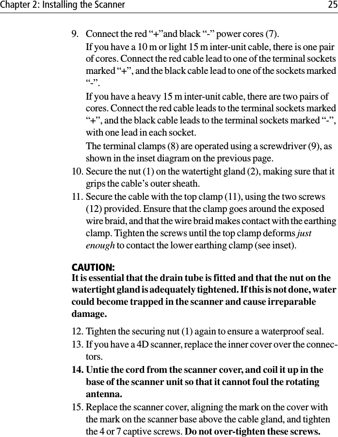 Chapter 2: Installing the Scanner 259. Connect the red “+”and black “-” power cores (7).If you have a 10 m or light 15 m inter-unit cable, there is one pair of cores. Connect the red cable lead to one of the terminal sockets marked “+”, and the black cable lead to one of the sockets marked “-”.If you have a heavy 15 m inter-unit cable, there are two pairs of cores. Connect the red cable leads to the terminal sockets marked “+”, and the black cable leads to the terminal sockets marked “-”, with one lead in each socket.The terminal clamps (8) are operated using a screwdriver (9), as shown in the inset diagram on the previous page.10. Secure the nut (1) on the watertight gland (2), making sure that it grips the cable’s outer sheath.11. Secure the cable with the top clamp (11), using the two screws (12) provided. Ensure that the clamp goes around the exposed wire braid, and that the wire braid makes contact with the earthing clamp. Tighten the screws until the top clamp deforms just enough to contact the lower earthing clamp (see inset).CAUTION:It is essential that the drain tube is fitted and that the nut on the watertight gland is adequately tightened. If this is not done, water could become trapped in the scanner and cause irreparable damage.12. Tighten the securing nut (1) again to ensure a waterproof seal.13. If you have a 4D scanner, replace the inner cover over the connec-tors.14. Untie the cord from the scanner cover, and coil it up in the base of the scanner unit so that it cannot foul the rotating antenna.15. Replace the scanner cover, aligning the mark on the cover with the mark on the scanner base above the cable gland, and tighten the 4 or 7 captive screws. Do not over-tighten these screws.