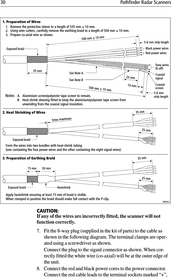 30 Pathfinder Radar Scanners             CAUTION:If any of the wires are incorrectly fitted, the scanner will not function correctly. 7. Fit the 8-way plug (supplied in the kit of parts) to the cable as shown in the following diagram. The terminal clamps are oper-ated using a screwdriver as shown. Connect the plug to the siganl connector as shown. When cor-rectly fitted the white wire (co-axial) will be at the outer edge of the unit.8. Connect the red and black power cores to the power connector. Connect the red cable leads to the terminal sockets marked “+”, 500 mm ± 10 mm500 mm ± 10 mm35 mm30 mm15 mmBlack power wires Data wires(6 off) CoaxialsignalCoaxialscreenRed power wires 25 mm10 mmSee Note BSee Note AExposed braidExposed braidExposed braid5-6 mm strip length5-6 mmstrip length5mm maximum25 mm35 mm25 mm35 mm1. Preparation of Wires2. Heat Shrinking of Wires3. Preparation of Earthing BraidApply heatshrink ensuring at least 15 mm of braid is visible.When clamped in position the braid should make full contact with the P-clip.HeatshrinkForm the wires into two bundles with heat-shrink tubing(one containing the four power wires and the other containing the eight signal wires).Notes A. Aluminium screen/polyester tape screen to remain.B. Heat shrink sleeving fitted to keep the aluminium/polyester tape screen fromunwinding from the coaxial signal insulation.D4579-31. Remove the protective sleeve to a length of 535 mm ± 10 mm.2. Using wire cutters, carefully remove the earthing braid to a length of 500 mm ± 10 mm.3. Prepare co-axial wire as shown.