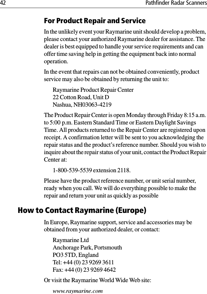 42 Pathfinder Radar ScannersFor Product Repair and ServiceIn the unlikely event your Raymarine unit should develop a problem, please contact your authorized Raymarine dealer for assistance. The dealer is best equipped to handle your service requirements and can offer time saving help in getting the equipment back into normal operation.In the event that repairs can not be obtained conveniently, product service may also be obtained by returning the unit to:Raymarine Product Repair Center22 Cotton Road, Unit DNashua, NH03063-4219The Product Repair Center is open Monday through Friday 8:15 a.m. to 5:00 p.m. Eastern Standard Time or Eastern Daylight Savings Time. All products returned to the Repair Center are registered upon receipt. A confirmation letter will be sent to you acknowledging the repair status and the product’s reference number. Should you wish to inquire about the repair status of your unit, contact the Product Repair Center at:1-800-539-5539 extension 2118. Please have the product reference number, or unit serial number, ready when you call. We will do everything possible to make the repair and return your unit as quickly as possibleHow to Contact Raymarine (Europe)In Europe, Raymarine support, service and accessories may be obtained from your authorized dealer, or contact:Raymarine Ltd Anchorage Park, PortsmouthPO3 5TD, England Tel: +44 (0) 23 9269 3611Fax: +44 (0) 23 9269 4642Or visit the Raymarine World Wide Web site:www.raymarine.com 