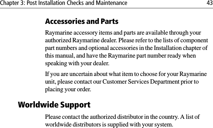 Chapter 3: Post Installation Checks and Maintenance 43Accessories and PartsRaymarine accessory items and parts are available through your authorized Raymarine dealer. Please refer to the lists of component part numbers and optional accessories in the Installation chapter of this manual, and have the Raymarine part number ready when speaking with your dealer.If you are uncertain about what item to choose for your Raymarine unit, please contact our Customer Services Department prior to placing your order.Worldwide SupportPlease contact the authorized distributor in the country. A list of worldwide distributors is supplied with your system.