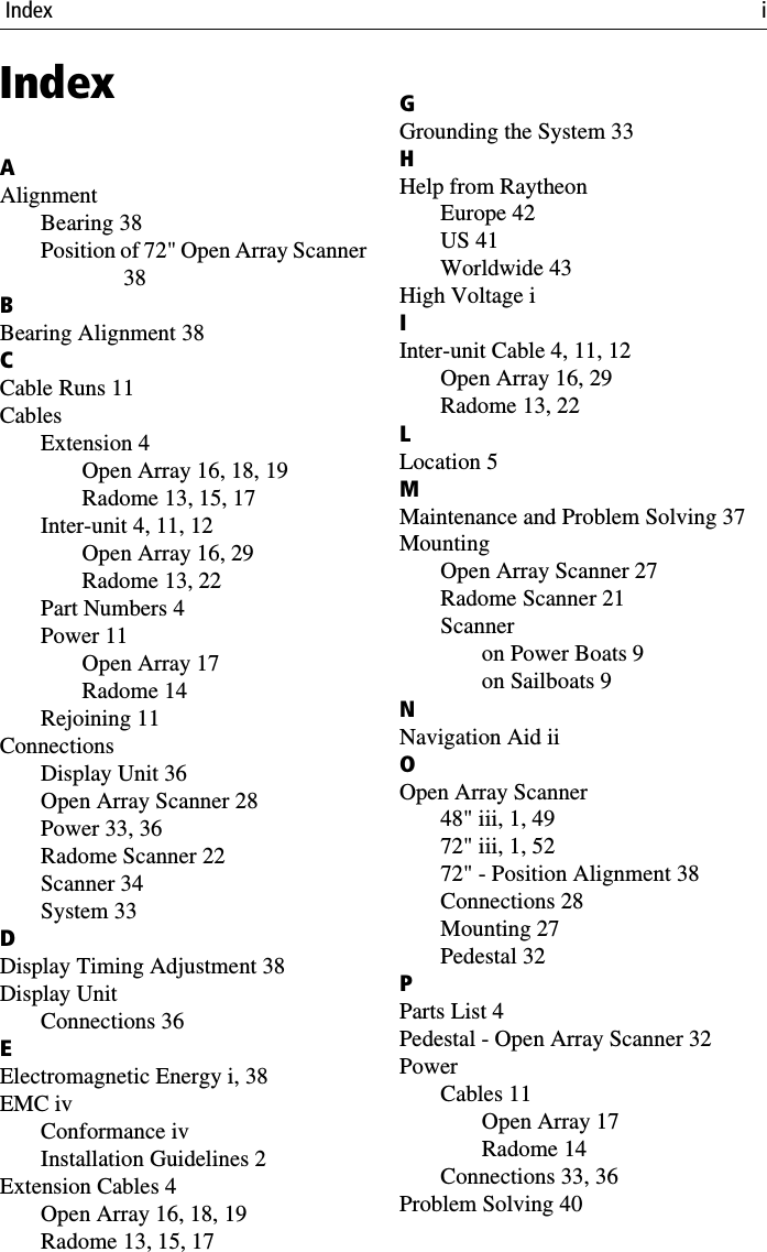  Index iIndexAAlignmentBearing 38Position of 72&quot; Open Array Scanner38BBearing Alignment 38CCable Runs 11CablesExtension 4Open Array 16, 18, 19Radome 13, 15, 17Inter-unit 4, 11, 12Open Array 16, 29Radome 13, 22Part Numbers 4Power 11Open Array 17Radome 14Rejoining 11ConnectionsDisplay Unit 36Open Array Scanner 28Power 33, 36Radome Scanner 22Scanner 34System 33DDisplay Timing Adjustment 38Display UnitConnections 36EElectromagnetic Energy i, 38EMC ivConformance ivInstallation Guidelines 2Extension Cables 4Open Array 16, 18, 19Radome 13, 15, 17GGrounding the System 33HHelp from RaytheonEurope 42US 41Worldwide 43High Voltage iIInter-unit Cable 4, 11, 12Open Array 16, 29Radome 13, 22LLocation 5MMaintenance and Problem Solving 37MountingOpen Array Scanner 27Radome Scanner 21Scanneron Power Boats 9on Sailboats 9NNavigation Aid iiOOpen Array Scanner48&quot; iii, 1, 4972&quot; iii, 1, 5272&quot; - Position Alignment 38Connections 28Mounting 27Pedestal 32PParts List 4Pedestal - Open Array Scanner 32PowerCables 11Open Array 17Radome 14Connections 33, 36Problem Solving 40