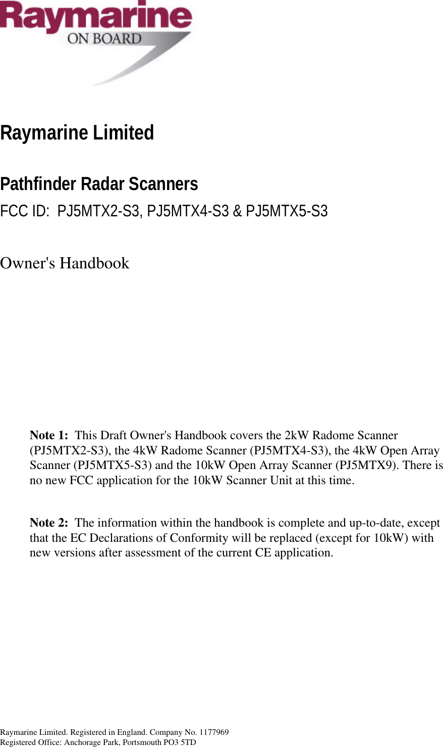 Raymarine Limited. Registered in England. Company No. 1177969 Registered Office: Anchorage Park, Portsmouth PO3 5TD    Raymarine Limited Pathfinder Radar Scanners FCC ID:  PJ5MTX2-S3, PJ5MTX4-S3 &amp; PJ5MTX5-S3  Owner&apos;s Handbook        Note 1:  This Draft Owner&apos;s Handbook covers the 2kW Radome Scanner (PJ5MTX2-S3), the 4kW Radome Scanner (PJ5MTX4-S3), the 4kW Open Array Scanner (PJ5MTX5-S3) and the 10kW Open Array Scanner (PJ5MTX9). There is no new FCC application for the 10kW Scanner Unit at this time.  Note 2:  The information within the handbook is complete and up-to-date, except that the EC Declarations of Conformity will be replaced (except for 10kW) with new versions after assessment of the current CE application.        