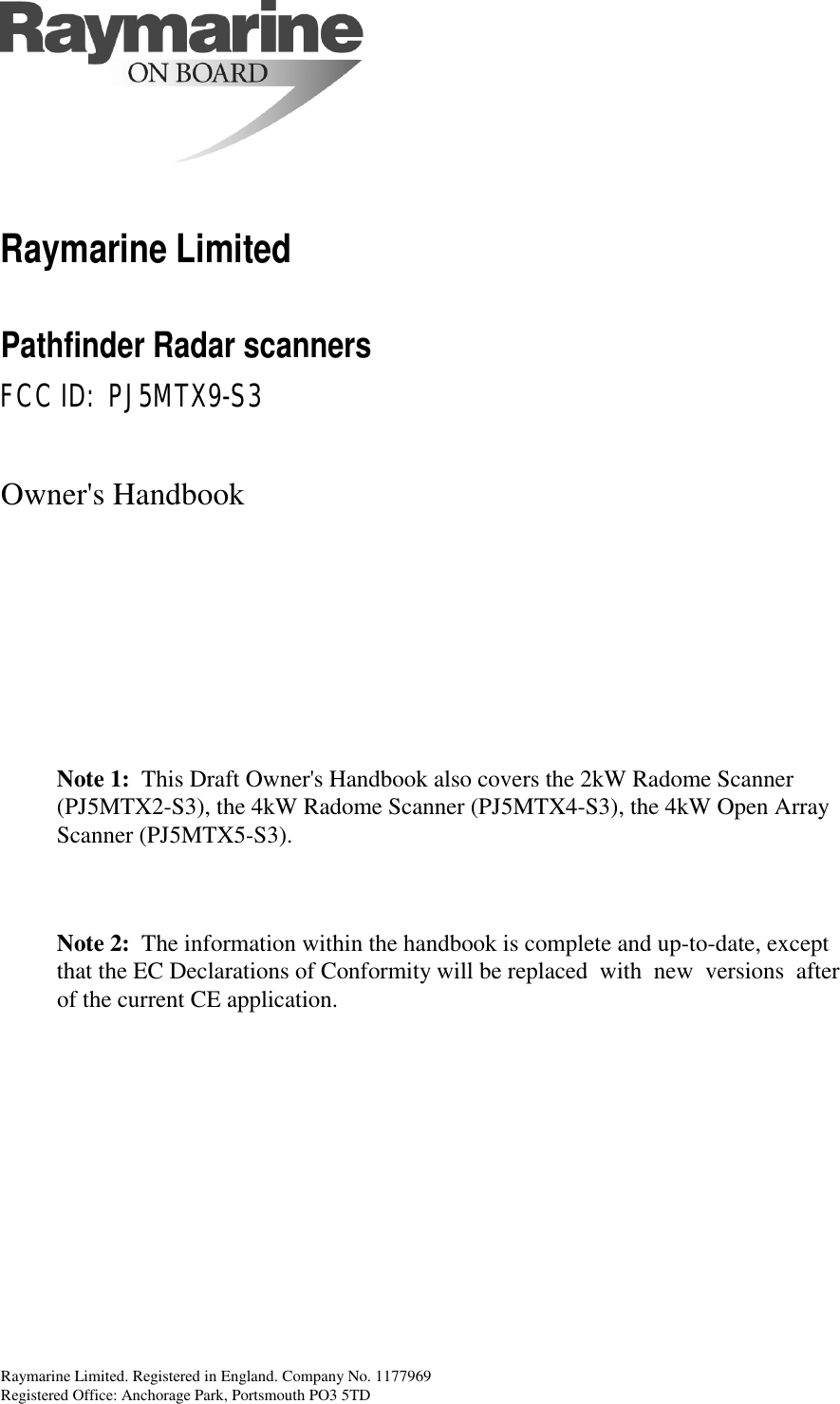 Raymarine Limited. Registered in England. Company No. 1177969Registered Office: Anchorage Park, Portsmouth PO3 5TD Raymarine Limited Pathfinder Radar scanners FCC ID:  PJ5MTX9-S3 Owner&apos;s HandbookNote 1: This Draft Owner&apos;s Handbook also covers the 2kW Radome Scanner(PJ5MTX2-S3), the 4kW Radome Scanner (PJ5MTX4-S3), the 4kW Open ArrayScanner (PJ5MTX5-S3).Note 2: The information within the handbook is complete and up-to-date, exceptthat the EC Declarations of Conformity will be replaced with new versions after  of the current CE application.