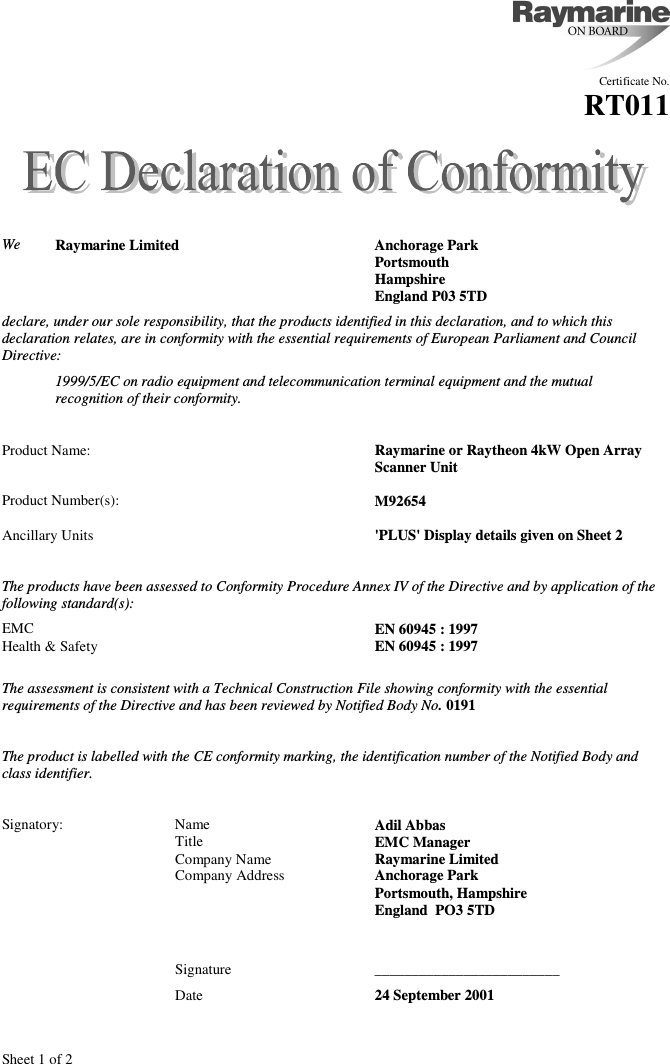 Sheet 1 of 2Certificate No.RT011We Raymarine Limited Anchorage ParkPortsmouthHampshireEngland P03 5TDdeclare, under our sole responsibility, that the products identified in this declaration, and to which thisdeclaration relates, are in conformity with the essential requirements of European Parliament and CouncilDirective:1999/5/EC on radio equipment and telecommunication terminal equipment and the mutualrecognition of their conformity.Product Name: Raymarine or Raytheon 4kW Open Array Scanner UnitProduct Number(s): M92654Ancillary Units &apos;PLUS&apos; Display details given on Sheet 2The products have been assessed to Conformity Procedure Annex IV of the Directive and by application of thefollowing standard(s):EMC EN 60945 : 1997Health &amp; Safety EN 60945 : 1997The assessment is consistent with a Technical Construction File showing conformity with the essentialrequirements of the Directive and has been reviewed by Notified Body No. 0191The product is labelled with the CE conformity marking, the identification number of the Notified Body andclass identifier.Signatory: Name Adil AbbasTitle EMC ManagerCompany Name Raymarine LimitedCompany Address Anchorage ParkPortsmouth, HampshireEngland  PO3 5TDSignature _________________________Date 24 September 2001