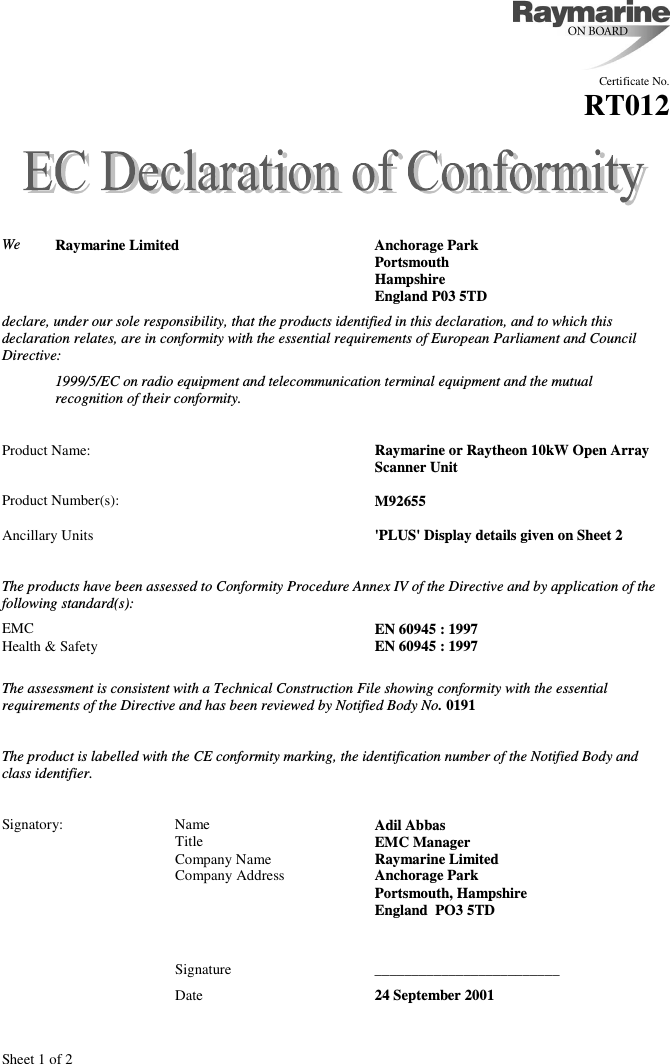 Sheet 1 of 2Certificate No.RT012We Raymarine Limited Anchorage ParkPortsmouthHampshireEngland P03 5TDdeclare, under our sole responsibility, that the products identified in this declaration, and to which thisdeclaration relates, are in conformity with the essential requirements of European Parliament and CouncilDirective:1999/5/EC on radio equipment and telecommunication terminal equipment and the mutualrecognition of their conformity.Product Name: Raymarine or Raytheon 10kW Open Array Scanner UnitProduct Number(s): M92655Ancillary Units &apos;PLUS&apos; Display details given on Sheet 2The products have been assessed to Conformity Procedure Annex IV of the Directive and by application of thefollowing standard(s):EMC EN 60945 : 1997Health &amp; Safety EN 60945 : 1997The assessment is consistent with a Technical Construction File showing conformity with the essentialrequirements of the Directive and has been reviewed by Notified Body No. 0191The product is labelled with the CE conformity marking, the identification number of the Notified Body andclass identifier.Signatory: Name Adil AbbasTitle EMC ManagerCompany Name Raymarine LimitedCompany Address Anchorage ParkPortsmouth, HampshireEngland  PO3 5TDSignature _________________________Date 24 September 2001