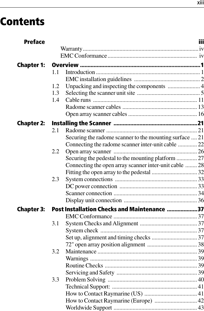  xiiiContentsPreface iiiWarranty...............................................................................ivEMC Conformance.............................................................  ivChapter 1: Overview ...............................................................................11.1 Introduction ....................................................................... 1EMC installation guidelines  ............................................. 21.2 Unpacking and inspecting the components  ...................... 41.3 Selecting the scanner unit site  ........................................... 51.4 Cable runs  ....................................................................... 11Radome scanner cables ................................................... 13Open array scanner cables ...............................................16Chapter 2: Installing the Scanner  .......................................................212.1 Radome scanner .............................................................. 21Securing the radome scanner to the mounting surface .... 21Connecting the radome scanner inter-unit cable ............. 222.2 Open array scanner  .........................................................26Securing the pedestal to the mounting platform .............. 27Connecting the open array scanner inter-unit cable ........ 28Fitting the open array to the pedestal ............................... 322.3 System connections  ........................................................ 33DC power connection  ..................................................... 33Scanner connection .........................................................34Display unit connection  .................................................. 36Chapter 3: Post Installation Checks and Maintenance ....................37EMC Conformance ......................................................... 373.1 System Checks and Alignment .......................................37System check  .................................................................. 37Set up, alignment and timing checks ............................... 3772&quot; open array position alignment  .................................. 383.2 Maintenance ....................................................................39Warnings .........................................................................39Routine Checks ............................................................... 39Servicing and Safety  .......................................................393.3 Problem Solving  ............................................................. 40Technical Support: .......................................................... 41How to Contact Raymarine (US) ....................................41How to Contact Raymarine (Europe)  ............................. 42Worldwide Support ......................................................... 43