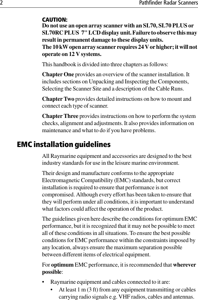 2 Pathfinder Radar ScannersCAUTION:Do not use an open array scanner with an SL70, SL70 PLUS or SL70RC PLUS  7&quot; LCD display unit. Failure to observe this may result in permanent damage to these display units.The 10 kW open array scanner requires 24 V or higher; it will not operate on 12 V systems.This handbook is divided into three chapters as follows:Chapter One provides an overview of the scanner installation. It includes sections on Unpacking and Inspecting the Components, Selecting the Scanner Site and a description of the Cable Runs.Chapter Two provides detailed instructions on how to mount and connect each type of scanner.Chapter Three provides instructions on how to perform the system checks, alignment and adjustments. It also provides information on maintenance and what to do if you have problems.EMC installation guidelinesAll Raymarine equipment and accessories are designed to the best industry standards for use in the leisure marine environment.Their design and manufacture conforms to the appropriate Electromagnetic Compatibility (EMC) standards, but correct installation is required to ensure that performance is not compromised. Although every effort has been taken to ensure that they will perform under all conditions, it is important to understand what factors could affect the operation of the product.The guidelines given here describe the conditions for optimum EMC performance, but it is recognized that it may not be possible to meet all of these conditions in all situations. To ensure the best possible conditions for EMC performance within the constraints imposed by any location, always ensure the maximum separation possible between different items of electrical equipment.For optimum EMC performance, it is recommended that wherever possible:• Raymarine equipment and cables connected to it are:• At least 1 m (3 ft) from any equipment transmitting or cables carrying radio signals e.g. VHF radios, cables and antennas. 