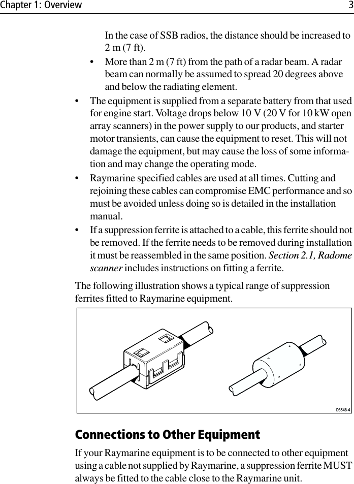 Chapter 1: Overview 3In the case of SSB radios, the distance should be increased to 2 m (7 ft).• More than 2 m (7 ft) from the path of a radar beam. A radar beam can normally be assumed to spread 20 degrees above and below the radiating element.• The equipment is supplied from a separate battery from that used for engine start. Voltage drops below 10 V (20 V for 10 kW open array scanners) in the power supply to our products, and starter motor transients, can cause the equipment to reset. This will not damage the equipment, but may cause the loss of some informa-tion and may change the operating mode.• Raymarine specified cables are used at all times. Cutting and rejoining these cables can compromise EMC performance and so must be avoided unless doing so is detailed in the installation manual.• If a suppression ferrite is attached to a cable, this ferrite should not be removed. If the ferrite needs to be removed during installation it must be reassembled in the same position. Section 2.1, Radome scanner includes instructions on fitting a ferrite.The following illustration shows a typical range of suppression ferrites fitted to Raymarine equipment.Connections to Other EquipmentIf your Raymarine equipment is to be connected to other equipment using a cable not supplied by Raymarine, a suppression ferrite MUST always be fitted to the cable close to the Raymarine unit.D3548-4