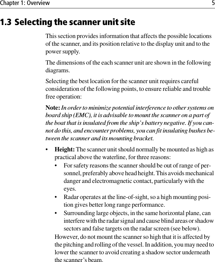 Chapter 1: Overview 51.3 Selecting the scanner unit siteThis section provides information that affects the possible locations of the scanner, and its position relative to the display unit and to the power supply. The dimensions of the each scanner unit are shown in the following diagrams.Selecting the best location for the scanner unit requires careful consideration of the following points, to ensure reliable and trouble free operation:Note: In order to minimize potential interference to other systems on board ship (EMC), it is advisable to mount the scanner on a part of the boat that is insulated from the ship’s battery negative. If you can-not do this, and encounter problems, you can fit insulating bushes be-tween the scanner and its mounting bracket.•Height: The scanner unit should normally be mounted as high as practical above the waterline, for three reasons:• For safety reasons the scanner should be out of range of per-sonnel, preferably above head height. This avoids mechanical danger and electromagnetic contact, particularly with the eyes.• Radar operates at the line-of-sight, so a high mounting posi-tion gives better long range performance.• Surrounding large objects, in the same horizontal plane, can interfere with the radar signal and cause blind areas or shadow sectors and false targets on the radar screen (see below).However, do not mount the scanner so high that it is affected by the pitching and rolling of the vessel. In addition, you may need to lower the scanner to avoid creating a shadow sector underneath the scanner’s beam.