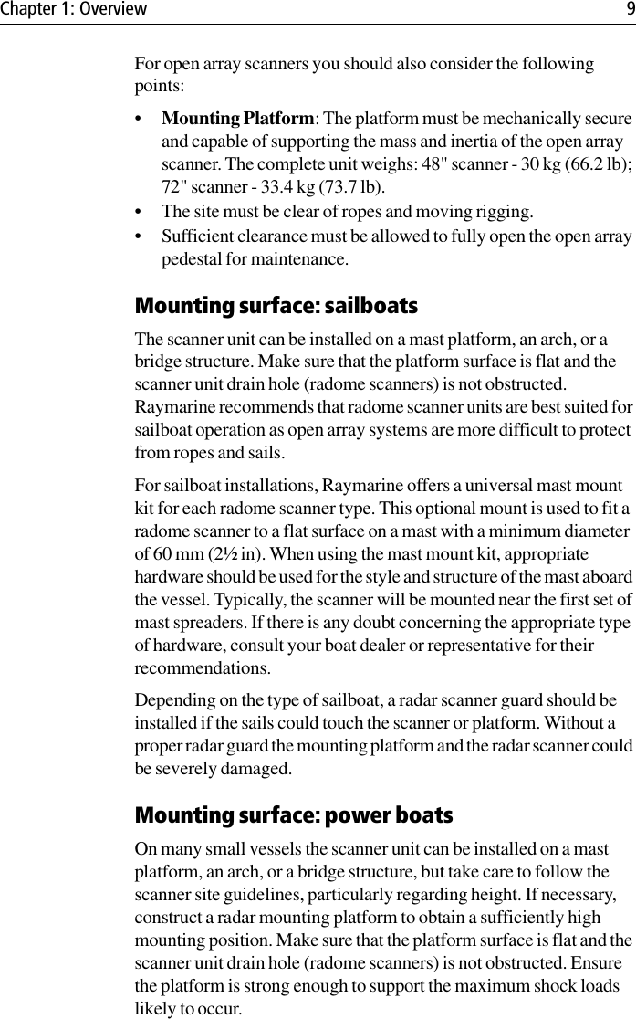 Chapter 1: Overview 9For open array scanners you should also consider the following points:•Mounting Platform: The platform must be mechanically secure and capable of supporting the mass and inertia of the open array scanner. The complete unit weighs: 48&quot; scanner - 30 kg (66.2 lb); 72&quot; scanner - 33.4 kg (73.7 lb).• The site must be clear of ropes and moving rigging.• Sufficient clearance must be allowed to fully open the open array pedestal for maintenance.Mounting surface: sailboatsThe scanner unit can be installed on a mast platform, an arch, or a bridge structure. Make sure that the platform surface is flat and the scanner unit drain hole (radome scanners) is not obstructed. Raymarine recommends that radome scanner units are best suited for sailboat operation as open array systems are more difficult to protect from ropes and sails.For sailboat installations, Raymarine offers a universal mast mount kit for each radome scanner type. This optional mount is used to fit a radome scanner to a flat surface on a mast with a minimum diameter of 60 mm (2½ in). When using the mast mount kit, appropriate hardware should be used for the style and structure of the mast aboard the vessel. Typically, the scanner will be mounted near the first set of mast spreaders. If there is any doubt concerning the appropriate type of hardware, consult your boat dealer or representative for their recommendations.Depending on the type of sailboat, a radar scanner guard should be installed if the sails could touch the scanner or platform. Without a proper radar guard the mounting platform and the radar scanner could be severely damaged.Mounting surface: power boatsOn many small vessels the scanner unit can be installed on a mast platform, an arch, or a bridge structure, but take care to follow the scanner site guidelines, particularly regarding height. If necessary, construct a radar mounting platform to obtain a sufficiently high mounting position. Make sure that the platform surface is flat and the scanner unit drain hole (radome scanners) is not obstructed. Ensure the platform is strong enough to support the maximum shock loads likely to occur.