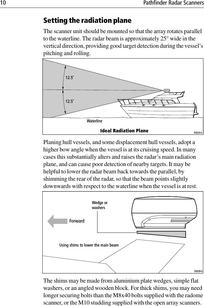 10 Pathfinder Radar ScannersSetting the radiation planeThe scanner unit should be mounted so that the array rotates parallel to the waterline. The radar beam is approximately 25° wide in the vertical direction, providing good target detection during the vessel’s pitching and rolling.Planing hull vessels, and some displacement hull vessels, adopt a higher bow angle when the vessel is at its cruising speed. In many cases this substantially alters and raises the radar’s main radiation plane, and can cause poor detection of nearby targets. It may be helpful to lower the radar beam back towards the parallel, by shimming the rear of the radar, so that the beam points slightly downwards with respect to the waterline when the vessel is at rest.The shims may be made from aluminium plate wedges, simple flat washers, or an angled wooden block. For thick shims, you may need longer securing bolts than the M8x40 bolts supplied with the radome scanner, or the M10 studding supplied with the open array scanners.12.5˚12.5˚WaterlineIdeal Radiation Plane D3223-2Wedge orwashersUsing shims to lower the main beamD3229-3Forward