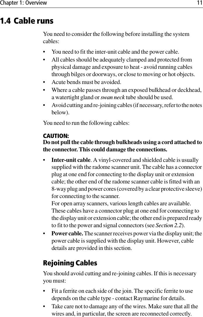 Chapter 1: Overview 111.4 Cable runsYou need to consider the following before installing the system cables:• You need to fit the inter-unit cable and the power cable.• All cables should be adequately clamped and protected from physical damage and exposure to heat - avoid running cables through bilges or doorways, or close to moving or hot objects.• Acute bends must be avoided.• Where a cable passes through an exposed bulkhead or deckhead, a watertight gland or swan neck tube should be used.• Avoid cutting and re-joining cables (if necessary, refer to the notes below).You need to run the following cables:CAUTION:Do not pull the cable through bulkheads using a cord attached to the connector. This could damage the connections.•Inter-unit cable. A vinyl-covered and shielded cable is usually supplied with the radome scanner unit. The cable has a connector plug at one end for connecting to the display unit or extension cable; the other end of the radome scanner cable is fitted with an 8-way plug and power cores (covered by a clear protective sleeve) for connecting to the scanner.For open array scanners, various length cables are available. These cables have a connector plug at one end for connecting to the display unit or extension cable; the other end is prepared ready to fit to the power and signal connectors (see Section 2.2).•Power cable. The scanner receives power via the display unit; the power cable is supplied with the display unit. However, cable details are provided in this section.Rejoining CablesYou should avoid cutting and re-joining cables. If this is necessary you must:• Fit a ferrite on each side of the join. The specific ferrite to use depends on the cable type - contact Raymarine for details.• Take care not to damage any of the wires. Make sure that all the wires and, in particular, the screen are reconnected correctly.